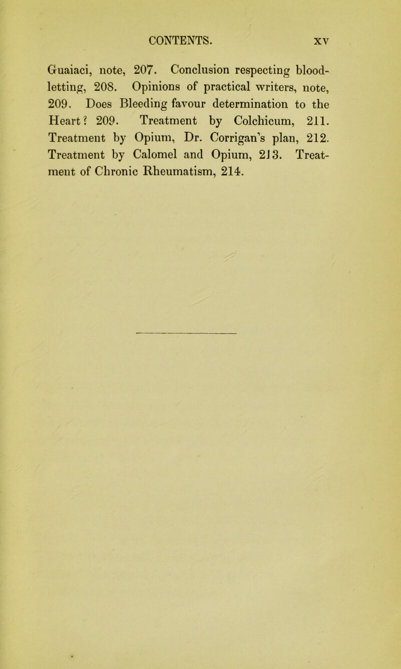 Guaiaci, note, 207. Conclusion respecting blood- letting, 208. Opinions of practical writers, note, 209. Does Bleeding favour determination to the Heart? 209. Treatment by Colchicum, 211. Treatment by Opium, Dr. Corrigan's plan, 212. Treatment by Calomel and Opium, 213. Treat- ment of Chronic Rheumatism, 214.