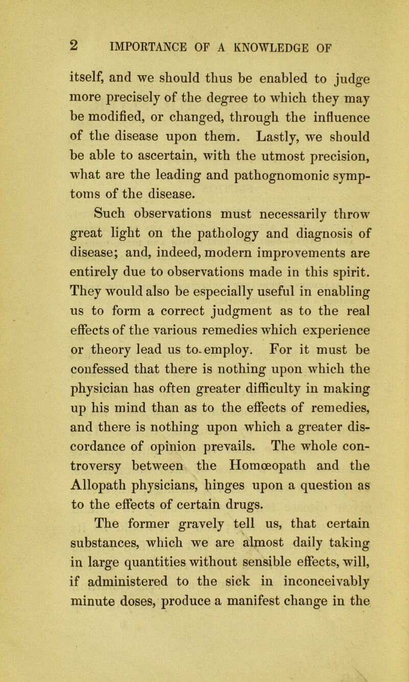 itself, and we should thus be enabled to judge more precisely of the degree to which they may be modified, or changed, through the influence of the disease upon them. Lastly, we should be able to ascertain, with the utmost precision, what are the leading and pathognomonic symp- toms of the disease. Such observations must necessarily throw great light on the pathology and diagnosis of disease; and, indeed, modern improvements are entirely due to observations made in this spirit. They would also be especially useful in enabling us to form a correct judgment as to the real effects of the various remedies which experience or theory lead us to. employ. For it must be confessed that there is nothing upon which the physician has often greater difficulty in making up his mind than as to the effects of remedies, and there is nothing upon which a greater dis- cordance of opinion prevails. The whole con- troversy between the Homoeopath and the Allopath physicians, hinges upon a question as to the effects of certain drugs. The former gravely tell us, that certain substances, which we are almost daily taking in large quantities without sensible effects, will, if administered to the sick in inconceivably minute doses, produce a manifest change in the