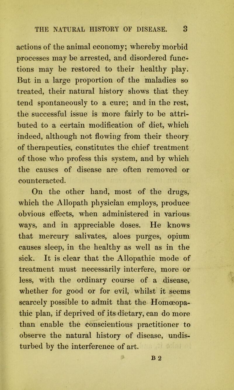 actions of the animal economy; whereby morbid processes may be arrested, and disordered func- tions may be restored to their healthy play. But in a large proportion of the maladies so treated, their natural history shows that they tend spontaneously to a cure; and in the rest, the successful issue is more fairly to be attri- buted to a certain modification of diet, which indeed, although not flowing from their theory of therapeutics, constitutes the chief treatment of those who profess this system, and by which the causes of disease are often removed or counteracted. On the other hand, most of the drugs, which the Allopath physician employs, produce obvious effects, when administered in various ways, and in appreciable doses. He knows that mercury salivates, aloes purges, opium causes sleep, in the healthy as well as in the sick. It is clear that the Allopathic mode of treatment must necessarily interfere, more or less, with the ordinary course of a disease, whether for good or for evil, whilst it seems scarcely possible to admit that the Homoeopa- thic plan, if deprived of its dietary, can do more than enable the conscientious practitioner to observe the natural history of disease, undis- turbed by the interference of art.