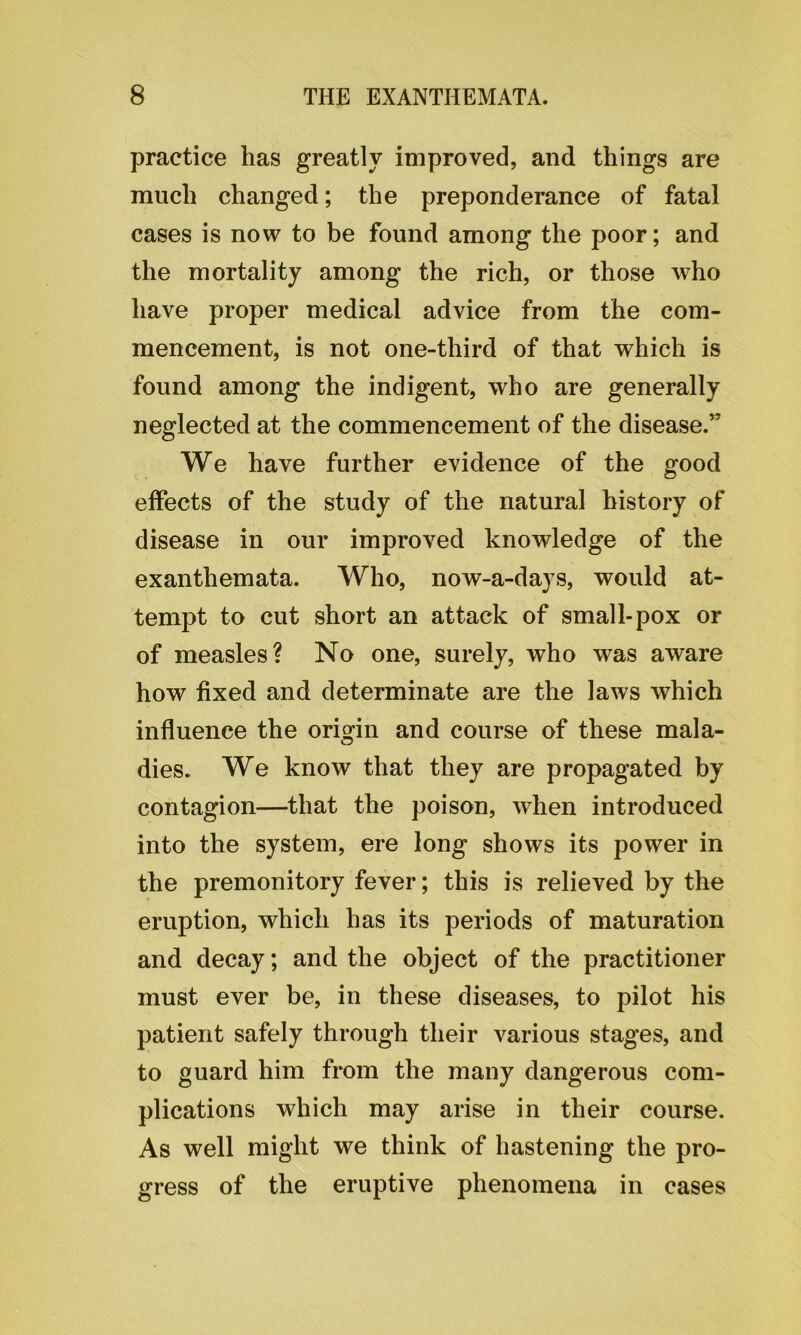 practice has greatly improved, and things are much changed; the preponderance of fatal cases is now to be found among the poor; and the mortality among the rich, or those who have proper medical advice from the com- mencement, is not one-third of that which is found among the indigent, who are generally neglected at the commencement of the disease.” We have further evidence of the good effects of the study of the natural history of disease in our improved knowledge of the exanthemata. Who, now-a-days, would at- tempt to cut short an attack of small-pox or of measles? No one, surely, who was aware how fixed and determinate are the laws which influence the origin and course of these mala- dies. We know that they are propagated by contagion—that the poison, when introduced into the system, ere long shows its power in the premonitory fever; this is relieved by the eruption, which has its periods of maturation and decay; and the object of the practitioner must ever be, in these diseases, to pilot his patient safely through their various stages, and to guard him from the many dangerous com- plications which may arise in their course. As well might we think of hastening the pro- gress of the eruptive phenomena in cases