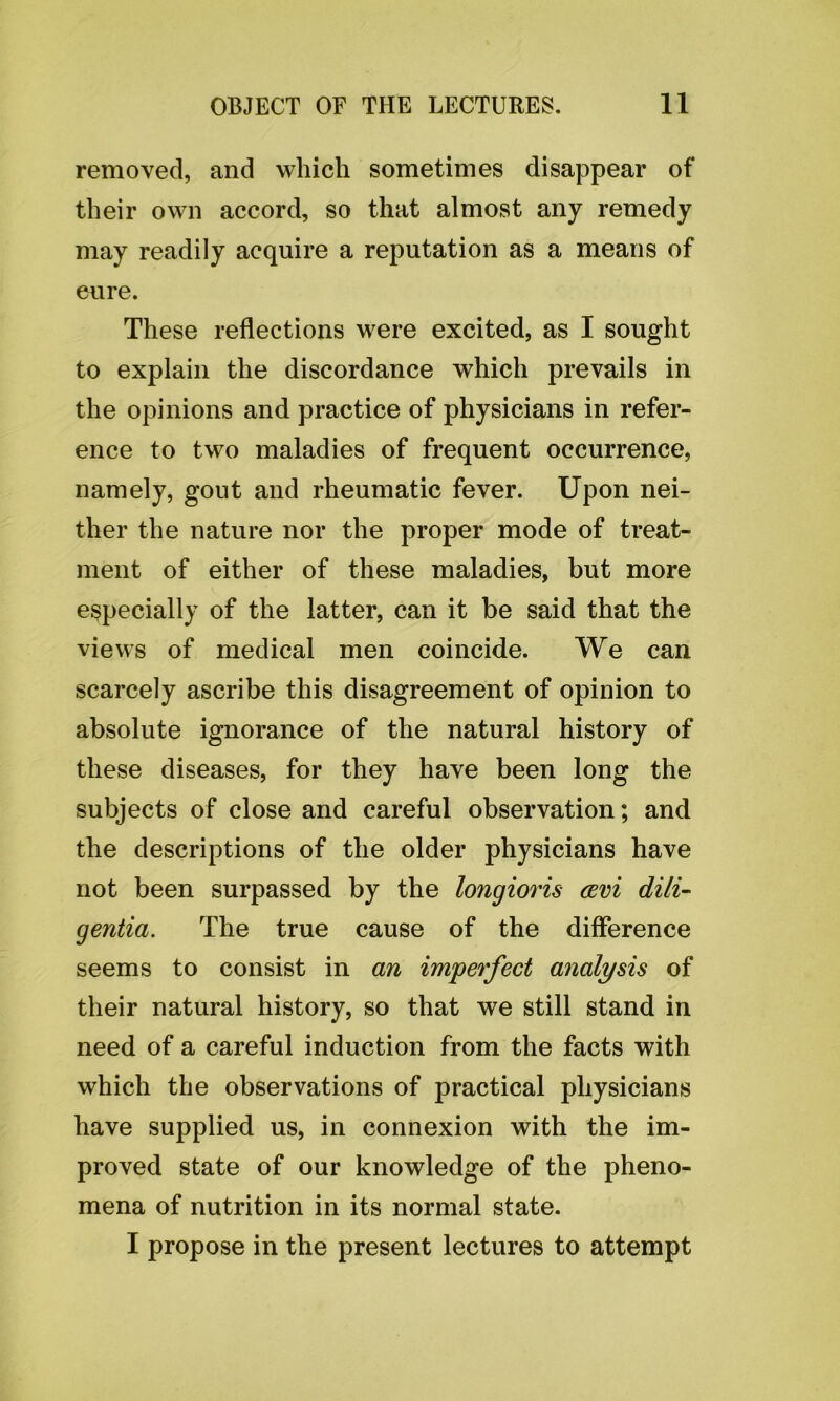 removed, and which sometimes disappear of their own accord, so that almost any remedy may readily acquire a reputation as a means of eure. These reflections were excited, as I sought to explain the discordance which prevails in the opinions and practice of physicians in refer- ence to two maladies of frequent occurrence, namely, gout and rheumatic fever. Upon nei- ther the nature nor the proper mode of treat- ment of either of these maladies, but more especially of the latter, can it be said that the views of medical men coincide. We can scarcely ascribe this disagreement of opinion to absolute ignorance of the natural history of these diseases, for they have been long the subjects of close and careful observation; and the descriptions of the older physicians have not been surpassed by the longioris cevi dili- gentia. The true cause of the difference seems to consist in an imperfect analysis of their natural history, so that we still stand in need of a careful induction from the facts with which the observations of practical physicians have supplied us, in connexion with the im- proved state of our knowledge of the pheno- mena of nutrition in its normal state. I propose in the present lectures to attempt