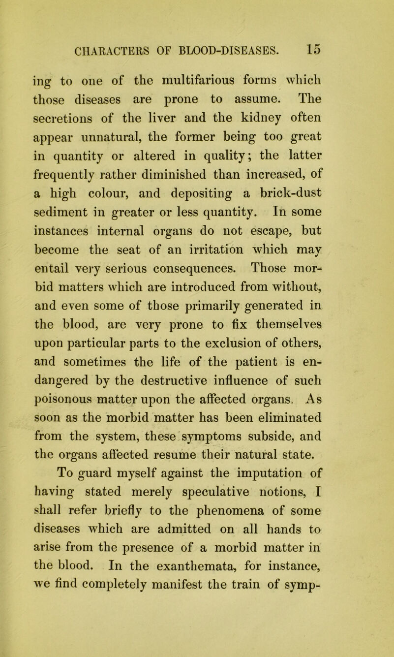 ing to one of the multifarious forms which those diseases are prone to assume. The secretions of the liver and the kidney often appear unnatural, the former being too great in quantity or altered in quality; the latter frequently rather diminished than increased, of a high colour, and depositing a brick-dust sediment in greater or less quantity. In some instances internal organs do not escape, but become the seat of an irritation which may entail very serious consequences. Those mor- bid matters which are introduced from without, and even some of those primarily generated in the blood, are very prone to fix themselves upon particular parts to the exclusion of others, and sometimes the life of the patient is en- dangered by the destructive influence of such poisonous matter upon the affected organs. As soon as the morbid matter has been eliminated from the system, these symptoms subside, and the organs affected resume their natural state. To guard myself against the imputation of having stated merely speculative notions, I shall refer briefly to the phenomena of some diseases which are admitted on all hands to arise from the presence of a morbid matter in the blood. In the exanthemata, for instance, we find completely manifest the train of symp-