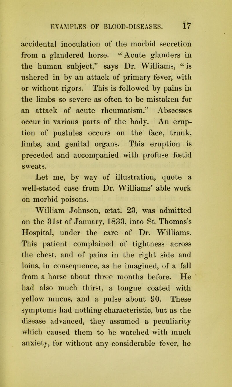 accidental inoculation of the morbid secretion from a glandered horse. “ Acute glanders in the human subject,” says Dr. Williams, “ is ushered in by an attack of primary fever, with or without rigors. This is followed by pains in the limbs so severe as often to be mistaken for an attack of acute rheumatism.” Abscesses occur in various parts of the body. An erup- tion of pustules occurs on the face, trunk, limbs, and genital organs. This eruption is preceded and accompanied with profuse foetid sweats. Let me, by way of illustration, quote a well-stated case from Dr. Williams’ able work on morbid poisons. William Johnson, setat. 23, was admitted on the 31st of January, 1833, into St. Thomas’s Hospital, under the care of Dr. Williams. This patient complained of tightness across the chest, and of pains in the right side and loins, in consequence, as he imagined, of a fall from a horse about three months before. He had also much thirst, a tongue coated with yellow mucus, and a pulse about 00. These symptoms had nothing characteristic, but as the disease advanced, they assumed a peculiarity which caused them to be watched with much anxiety, for without any considerable fever, he