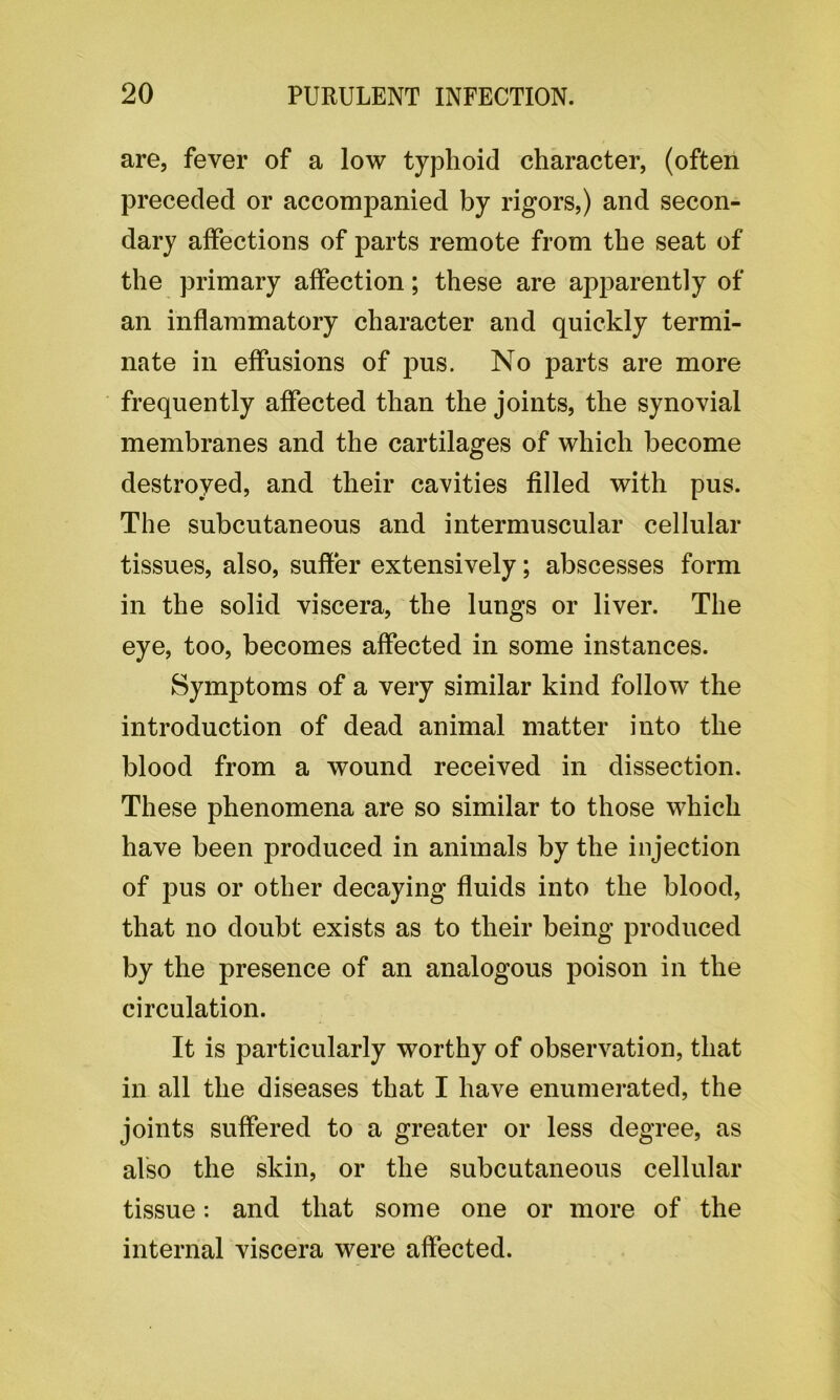 are, fever of a low typhoid character, (often preceded or accompanied by rigors,) and secon- dary affections of parts remote from the seat of the primary affection; these are apparently of an inflammatory character and quickly termi- nate in effusions of pus. No parts are more frequently affected than the joints, the synovial membranes and the cartilages of which become destroyed, and their cavities filled with pus. The subcutaneous and intermuscular cellular tissues, also, suffer extensively; abscesses form in the solid viscera, the lungs or liver. The eye, too, becomes affected in some instances. Symptoms of a very similar kind follow the introduction of dead animal matter into the blood from a wound received in dissection. These phenomena are so similar to those which have been produced in animals by the injection of pus or other decaying fluids into the blood, that no doubt exists as to their being produced by the presence of an analogous poison in the circulation. It is particularly worthy of observation, that in all the diseases that I have enumerated, the joints suffered to a greater or less degree, as also the skin, or the subcutaneous cellular tissue: and that some one or more of the internal viscera were affected.