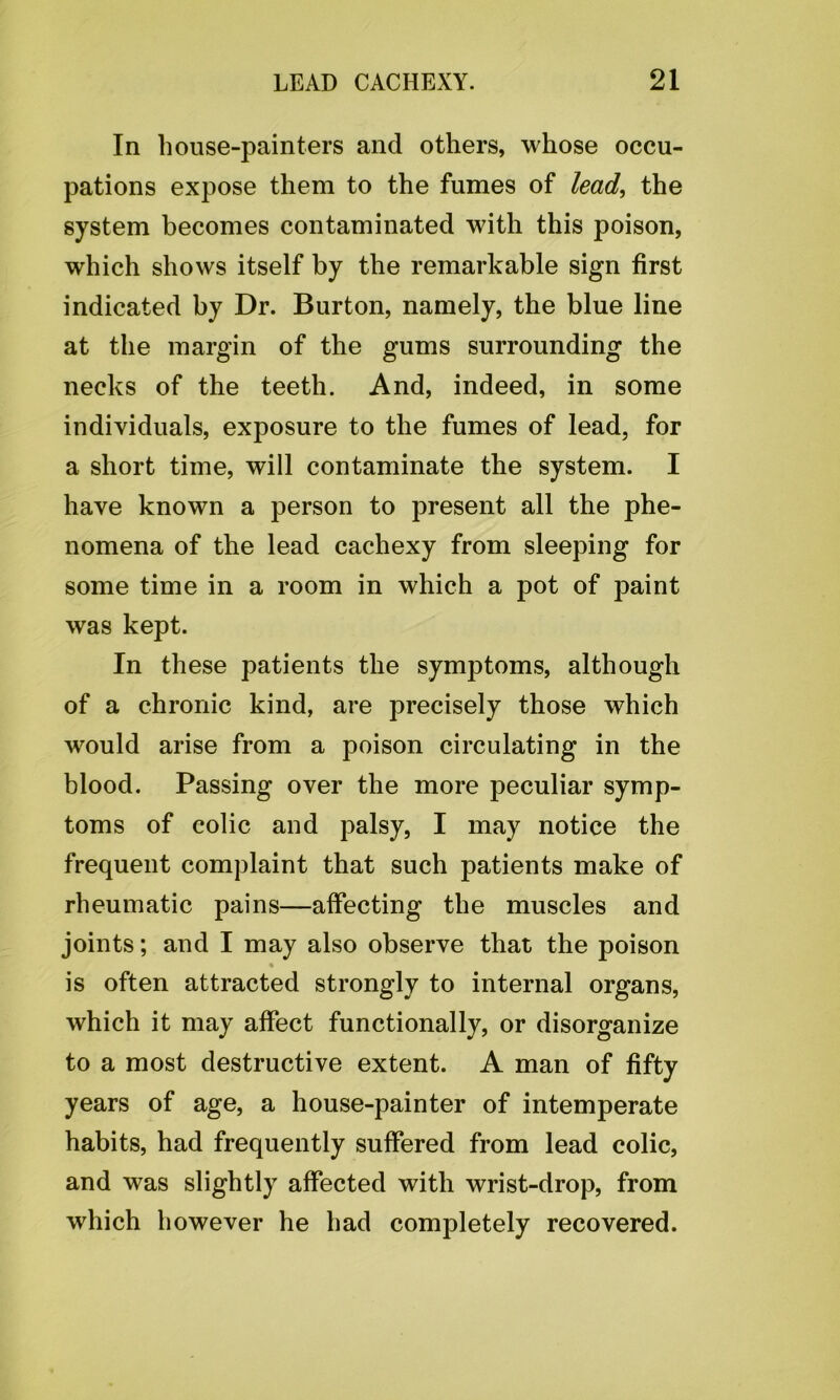 In house-painters and others, whose occu- pations expose them to the fumes of lead, the system becomes contaminated with this poison, which shows itself by the remarkable sign first indicated by Dr. Burton, namely, the blue line at the margin of the gums surrounding the necks of the teeth. And, indeed, in some individuals, exposure to the fumes of lead, for a short time, will contaminate the system. I have known a person to present all the phe- nomena of the lead cachexy from sleeping for some time in a room in which a pot of paint was kept. In these patients the symptoms, although of a chronic kind, are precisely those which would arise from a poison circulating in the blood. Passing over the more peculiar symp- toms of colic and palsy, I may notice the frequent complaint that such patients make of rheumatic pains—affecting the muscles and joints; and I may also observe that the poison % is often attracted strongly to internal organs, which it may affect functionally, or disorganize to a most destructive extent. A man of fifty years of age, a house-painter of intemperate habits, had frequently sulfered from lead colic, and was slightly affected with wrist-drop, from which however he had completely recovered.