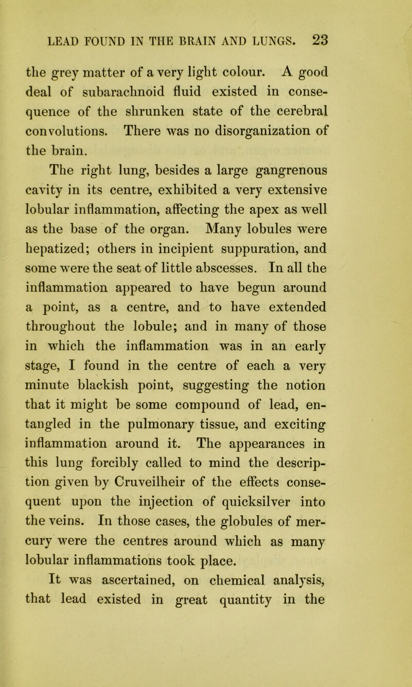 the grey matter of a very light colour. A good deal of subarachnoid fluid existed in conse- quence of the shrunken state of the cerebral convolutions. There was no disorganization of the brain. The right lung, besides a large gangrenous cavity in its centre, exhibited a very extensive lobular inflammation, affecting the apex as well as the base of the organ. Many lobules were hepatized; others in incipient suppuration, and some were the seat of little abscesses. In all the inflammation appeared to have begun around a point, as a centre, and to have extended throughout the lobule; and in many of those in which the inflammation was in an early stage, I found in the centre of each a very minute blackish point, suggesting the notion that it might be some compound of lead, en- tangled in the pulmonary tissue, and exciting inflammation around it. The appearances in this lung forcibly called to mind the descrip- tion given by Cruveilheir of the effects conse- quent upon the injection of quicksilver into the veins. In those cases, the globules of mer- cury were the centres around which as many lobular inflammations took place. It was ascertained, on chemical analysis, that lead existed in great quantity in the