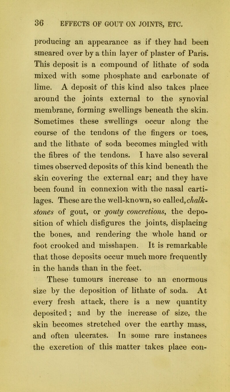 producing an appearance as if they had been smeared over by a thin layer of plaster of Paris. This deposit is a compound of lithate of soda mixed with some phosphate and carbonate of lime. A deposit of this kind also takes place around the joints external to the synovial membrane, forming swellings beneath the skin. Sometimes these swellings occur along the course of the tendons of the fingers or toes, and the lithate of soda becomes mingled with the fibres of the tendons. I have also several times observed deposits of this kind beneath the skin covering the external ear; and they have been found in connexion with the nasal carti- lages. These are the well-known, so called,chalk- stones of gout, or gouty concretions, the depo- sition of which disfigures the joints, displacing the bones, and rendering the whole hand or foot crooked and misshapen. It is remarkable that those deposits occur much more frequently in the hands than in the feet. These tumours increase to an enormous size by the deposition of lithate of soda. At every fresh attack, there is a new quantity deposited; and by the increase of size, the skin becomes stretched over the earthy mass, and often ulcerates. In some rare instances the excretion of this matter takes place con-