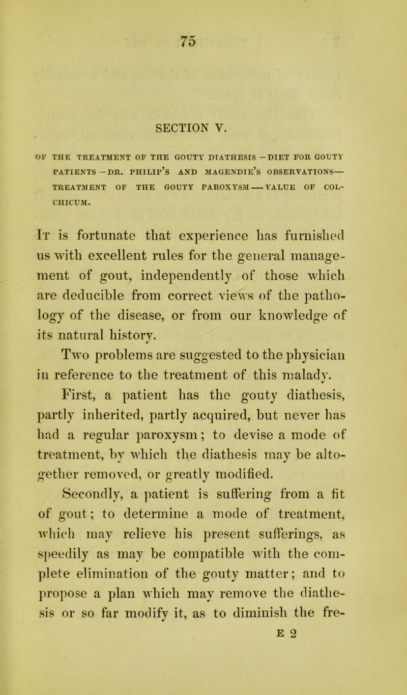 SECTION V. OF THE TREATMENT OF THE GOUTY DIATHESIS - DIET FOR GOUTY PATIENTS -DR. PHILIP’S AND MAGENDIE’s OBSERVATIONS— TREATMENT OF THE GOUTY PAROXYSM VALUE OF COL- CHICUM. It is fortunate that experience has furnished us with excellent rules for the general manage- ment of gout, independently of those which are deducible from correct views of the patho- logy of the disease, or from our knowledge of its natural history. Two problems are suggested to the physician in reference to the treatment of this malady. First, a patient has the gouty diathesis, partly inherited, partly acquired, but never has had a regular paroxysm; to devise a mode of treatment, by which the diathesis may be alto- gether removed, or greatly modified. Secondly, a patient is suffering from a fit of gout; to determine a mode of treatment, which may relieve his present sufferings, as speedily as may be compatible with the com- plete elimination of the gouty matter; and to propose a plan which may remove the diathe- sis or so far modify it, as to diminish the fre- E 2