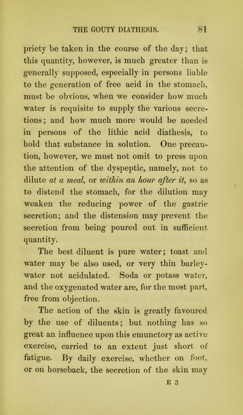 priety be taken in the course of the day; that this quantity, however, is much greater than is generally supposed, especially in persons liable to the generation of free acid in the stomach, must be obvious, when we consider how much water is requisite to supply the various secre- tions; and how much more would be needed in persons of the lithic acid diathesis, to hold that substance in solution. One precau- tion, however, we must not omit to press upon the attention of the dyspeptic, namely, not to dilute at a meal, or within an hour after it, so as to distend the stomach, for the dilution may weaken the reducing power of the gastric secretion; and the distension may prevent the secretion from being poured out in sufficient quantity. The best diluent is pure water; toast and water may be also used, or very thin barley- water not acidulated. Soda or potass water, and the oxygenated water are, for the most part, free from objection. The action of the skin is greatly favoured by the use of diluents; but nothing has so great an influence upon this emunctory as active exercise, carried to an extent just short of fatigue. By daily exercise, whether on foot, or on horseback, the secretion of the skin may