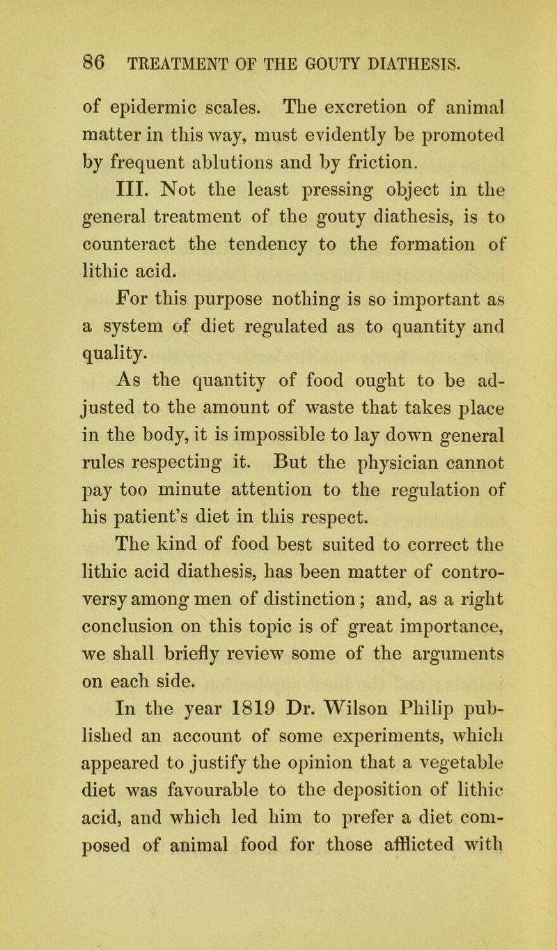 of epidermic scales. The excretion of animal matter in this way, must evidently be promoted by frequent ablutions and by friction. III. Not the least pressing object in the general treatment of the gouty diathesis, is to counteract the tendency to the formation of lithic acid. For this purpose nothing is so important as a system of diet regulated as to quantity and quality. As the quantity of food ought to be ad- justed to the amount of waste that takes place in the body, it is impossible to lay down general rules respecting it. But the physician cannot pay too minute attention to the regulation of his patient’s diet in this respect. The kind of food best suited to correct the lithic acid diathesis, has been matter of contro- versy among men of distinction; and, as a right conclusion on this topic is of great importance, we shall briefly review some of the arguments on each side. In the year 1819 Dr. Wilson Philip pub- lished an account of some experiments, which appeared to justify the opinion that a vegetable diet was favourable to the deposition of lithic acid, and which led him to prefer a diet com- posed of animal food for those afflicted with