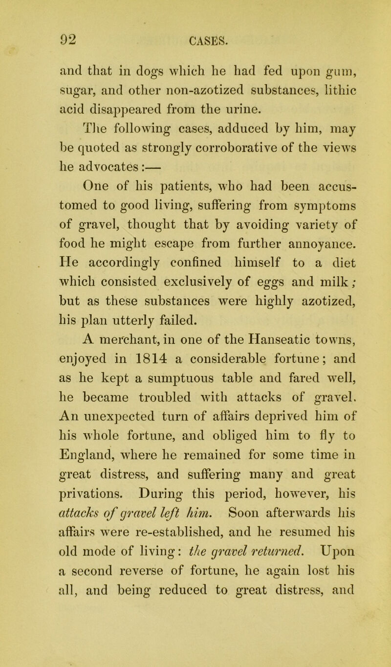 and that in dogs which he had fed upon gum, sugar, and other non-azotized substances, lithic acid disappeared from the urine. The following cases, adduced by him, may be quoted as strongly corroborative of the views he advocates:— One of his patients, who had been accus- tomed to good living, suffering from symptoms of gravel, thought that by avoiding variety of food he might escape from further annoyance. ITe accordingly confined himself to a diet which consisted exclusively of eggs and milk; but as these substances were highly azotized, his plan utterly failed. A merchant, in one of the Hanseatic towns, enjoyed in 1814 a considerable fortune; and as he kept a sumptuous table and fared well, he became troubled with attacks of gravel. An unexpected turn of affairs deprived him of his whole fortune, and obliged him to fly to England, where he remained for some time in great distress, and suffering many and great privations. During this period, however, his attacks of gravel left him. Soon afterwards his affairs were re-established, and he resumed his old mode of living: the gravel returned. Upon a second reverse of fortune, he again lost his all, and being reduced to great distress, and