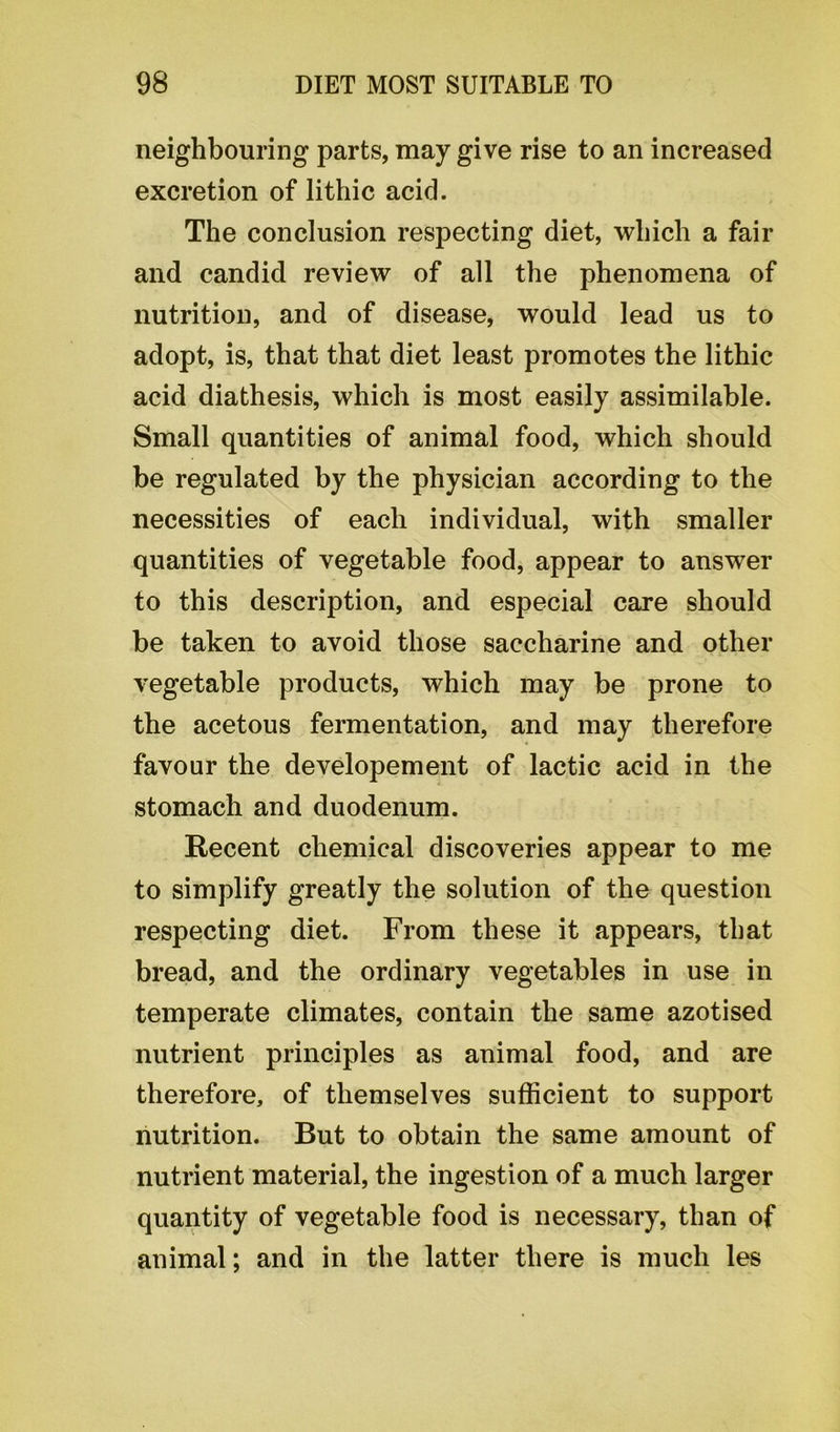 neighbouring parts, may give rise to an increased excretion of lithic acid. The conclusion respecting diet, which a fair and candid review of all the phenomena of nutrition, and of disease, would lead us to adopt, is, that that diet least promotes the lithic acid diathesis, which is most easily assimilable. Small quantities of animal food, which should be regulated by the physician according to the necessities of each individual, with smaller quantities of vegetable food, appear to answer to this description, and especial care should be taken to avoid those saccharine and other vegetable products, which may be prone to the acetous fermentation, and may therefore favour the developement of lactic acid in the stomach and duodenum. Recent chemical discoveries appear to me to simplify greatly the solution of the question respecting diet. From these it appears, that bread, and the ordinary vegetables in use in temperate climates, contain the same azotised nutrient principles as animal food, and are therefore, of themselves sufficient to support nutrition. But to obtain the same amount of nutrient material, the ingestion of a much larger quantity of vegetable food is necessary, than of animal; and in the latter there is much les