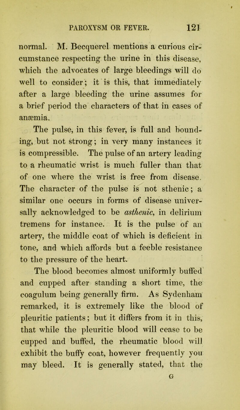 # PAROXYSM OR FEVER. 121 normal. M. Becquerel mentions a curious cir- cumstance respecting the urine in this disease, which the advocates of large bleedings will do well to consider ; it is this, that immediately after a large bleeding the urine assumes for a brief period the characters of that in cases of anaemia. The pulse, in this fever, is full and bound- ing, but not strong; in very many instances it is compressible. The pulse of an artery leading to a rheumatic wrist is much fuller than that of one where the wrist is free from disease. The character of the pulse is not sthenic; a similar one occurs in forms of disease univer- sally acknowledged to be asthenic, in delirium tremens for instance. It is the pulse of an artery, the middle coat of which is deficient in tone, and which affords but a feeble resistance to the pressure of the heart. The blood becomes almost uniformly buffed and cupped after standing a short time, the coagulum being generally firm. As Sydenham remarked, it is extremely like the blood of pleuritic patients; but it differs from it in this, that while the pleuritic blood will cease to be cupped and buffed, the rheumatic blood will exhibit the buffy coat, however frequently you may bleed. It is generally stated, that the G