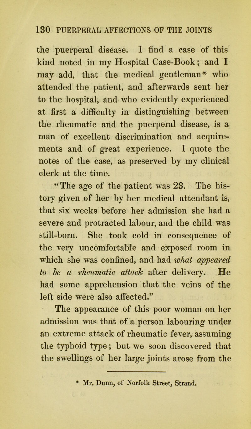 the puerperal disease. I find a case of this kind noted in my Hospital Case-Book; and I may add, that the medical gentleman* who attended the patient, and afterwards sent her to the hospital, and who evidently experienced at first a difficulty in distinguishing between the rheumatic and the puerperal disease, is a man of excellent discrimination and acquire- ments and of great experience. I quote the notes of the case, as preserved by my clinical clerk at the time. “ The age of the patient was 23. The his- tory given of her by her medical attendant is, that six weeks before her admission she had a severe and protracted labour, and the child was still-born. She took cold in consequence of the very uncomfortable and exposed room in which she was confined, and had what appeared to he a rheumatic attack after delivery. He had some apprehension that the veins of the left side were also affected.” The appearance of this poor woman on her admission was that of a person labouring under an extreme attack of rheumatic fever, assuming the typhoid type; but we soon discovered that the swellings of her large joints arose from the * Mr. Dunn, of Norfolk Street, Strand.