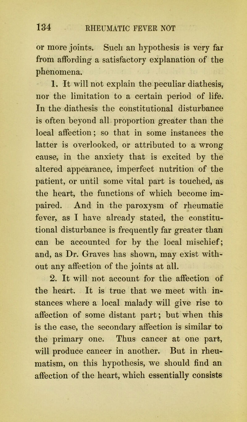 or more joints. Such an hypothesis is very far from affording a satisfactory explanation of the phenomena. 1. It will not explain the peculiar diathesis, nor the limitation to a certain period of life. In the diathesis the constitutional disturbance is often beyond all proportion greater than the local affection; so that in some instances the latter is overlooked, or attributed to a wrong cause, in the anxiety that is excited by the altered appearance, imperfect nutrition of the patient, or until some vital part is touched, as the heart, the functions of which become im- paired. And in the paroxysm of rheumatic fever, as I have already stated, the constitu- tional disturbance is frequently far greater than can be accounted for by the local mischief; and, as Dr. Graves has shown, may exist with- out any affection of the joints at all. 2. It will not account for the affection of the heart. It is true that we meet with in- stances where a local malady will give rise to affection of some distant part; but when this is the case, the secondary affection is similar to the primary one. Thus cancer at one part, will produce cancer in another. But in rheu- matism, on this hypothesis, we should find an affection of the heart, which essentially consists