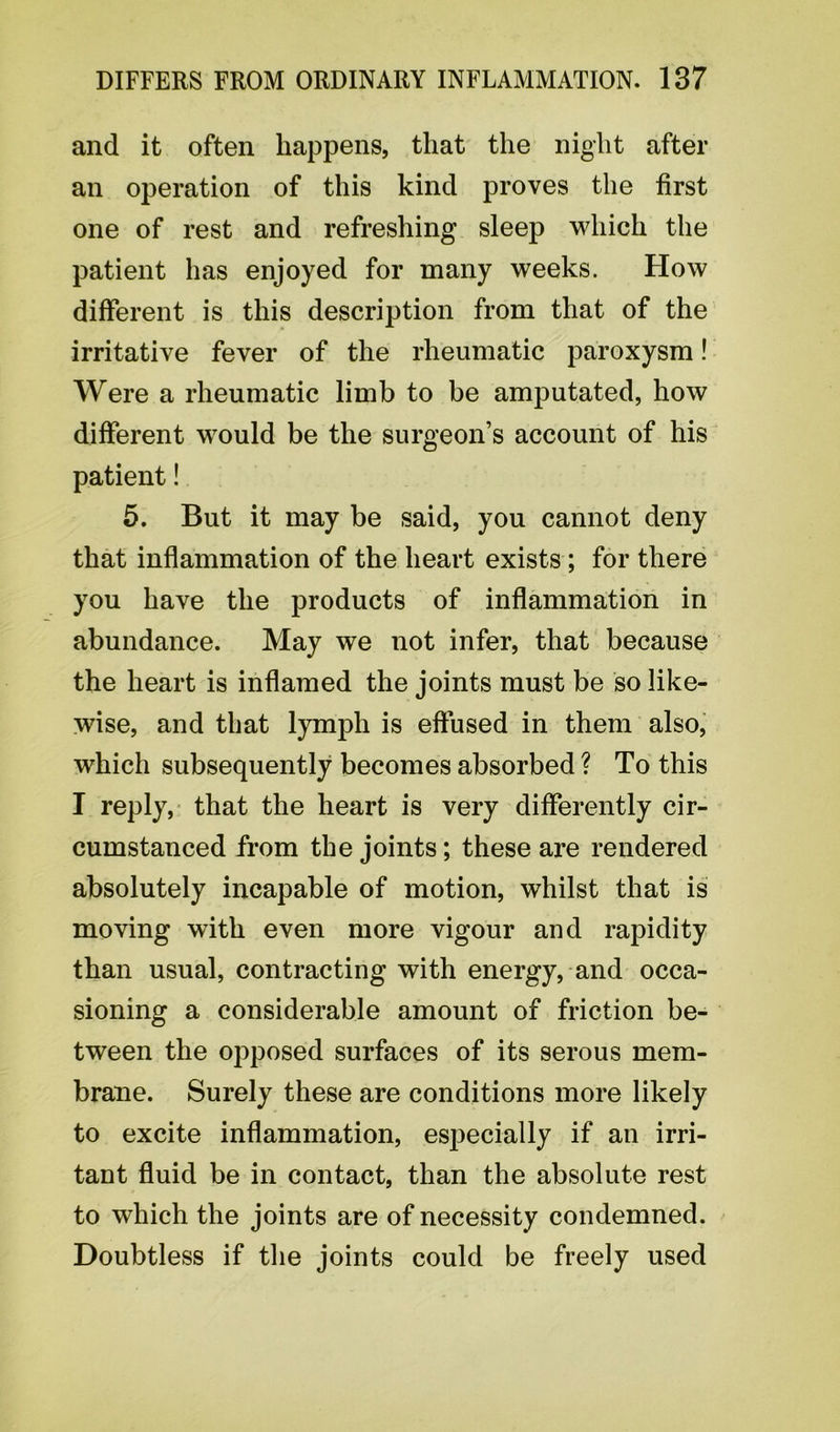 and it often happens, that the night after an operation of this kind proves the first one of rest and refreshing sleep which the patient has enjoyed for many weeks. How different is this description from that of the irritative fever of the rheumatic paroxysm! Were a rheumatic limb to be amputated, how different would be the surgeon’s account of his patient! 5. But it may be said, you cannot deny that inflammation of the heart exists; for there you have the products of inflammation in abundance. May we not infer, that because the heart is inflamed the joints must be so like- wise, and that lymph is effused in them also, which subsequently becomes absorbed ? To this I reply, that the heart is very differently cir- cumstanced from the joints; these are rendered absolutely incapable of motion, whilst that is moving with even more vigour and rapidity than usual, contracting with energy, and occa- sioning a considerable amount of friction be- tween the opposed surfaces of its serous mem- brane. Surely these are conditions more likely to excite inflammation, especially if an irri- tant fluid be in contact, than the absolute rest to which the joints are of necessity condemned. Doubtless if the joints could be freely used