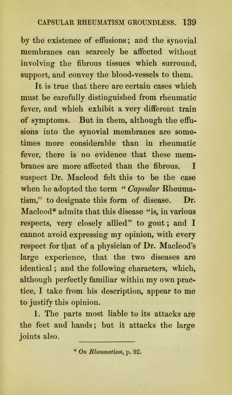 by the existence of effusions; and the synovial membranes can scarcely be affected without involving the fibrous tissues which surround, support, and convey the blood-vessels to them. It is true that there are certain cases which must be carefully distinguished from rheumatic fever, and which exhibit a very different train of symptoms. But in them, although the effu- sions into the synovial membranes are some- times more considerable than in rheumatic fever, there is no evidence that these mem- branes are more affected than the fibrous. I suspect Dr. Macleod felt this to be the case when he adopted the term “ Capsular Rheuma- tism,” to designate this form of disease. Dr. Macleod* admits that this disease “is, in various respects, very closely allied” to gout; and I cannot avoid expressing my opinion, with every respect for that of a physician of Dr. Macleod’s large experience, that the two diseases are identical; and the following characters, which, although perfectly familiar within my own prac- tice, I take from his description, appear to me to justify this opinion. 1. The parts most liable to its attacks are the feet and hands; but it attacks the large joints also. * On Rheumatism, p. 92.