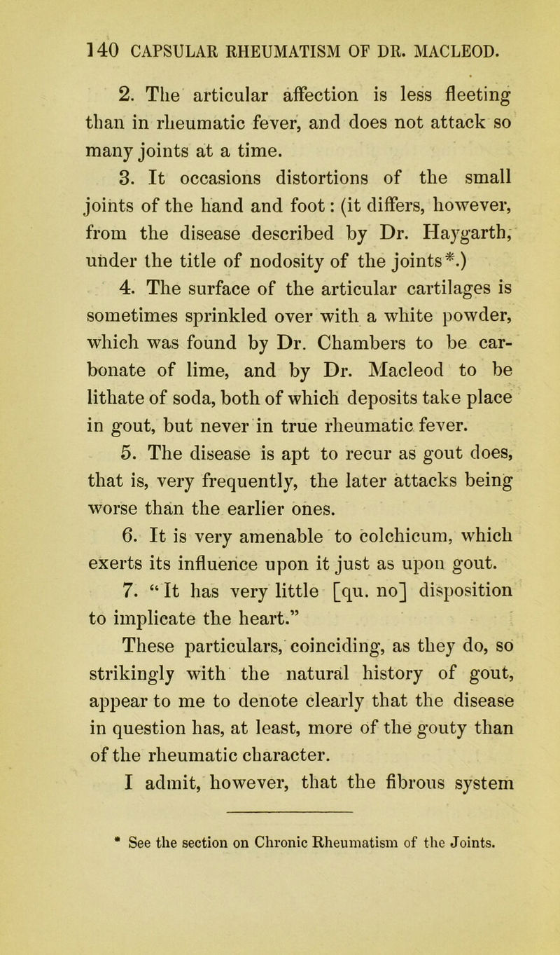 2. The articular affection is less fleeting than in rheumatic fever, ancl does not attack so many joints at a time. 3. It occasions distortions of the small joints of the hand and foot: (it differs, however, from the disease described by Dr. Haygarth, under the title of nodosity of the joints*.) 4. The surface of the articular cartilages is sometimes sprinkled over with a white powder, which was found by Dr. Chambers to be car- bonate of lime, and by Dr. Macleod to be lithate of soda, both of which deposits take place in gout, but never in true rheumatic fever. 5. The disease is apt to recur as gout does, that is, very frequently, the later attacks being worse than the earlier ones. 6. It is very amenable to colchicum, which exerts its influence upon it just as upon gout. 7. “ It has very little [qu. no] disposition to implicate the heart.” These particulars, coinciding, as they do, so strikingly with the natural history of gout, appear to me to denote clearly that the disease in question has, at least, more of the gouty than of the rheumatic character. I admit, however, that the fibrous system * See the section on Chronic Rheumatism of the Joints.