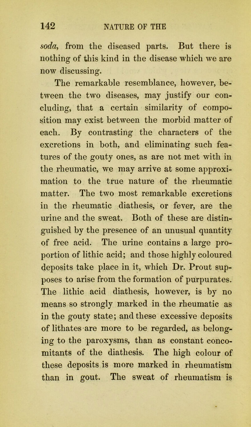 soda, from the diseased parts. But there is nothing of this kind in the disease which we are now discussing. The remarkable resemblance, however, be- tween the two diseases, may justify our con- cluding, that a certain similarity of compo- sition may exist between the morbid matter of each. By contrasting the characters of the excretions in both, and eliminating such fea- tures of the gouty ones, as are not met with in the rheumatic, we may arrive at some approxi- mation to the true nature of the rheumatic matter. The two most remarkable excretions in the rheumatic diathesis, or fever, are the urine and the sweat. Both of these are distin- guished by the presence of an unusual quantity of free acid. The urine contains a large pro- portion of lithic acid; and those highly coloured deposits take place in it, which Dr. Prout sup- poses to arise from the formation of purpurates. The lithic acid diathesis, however, is by no means so strongly marked in the rheumatic as in the gouty state; and these excessive deposits of lithates are more to be regarded, as belong- ing to the paroxysms, than as constant conco- mitants of the diathesis. The high colour of these deposits is more marked in rheumatism than in gout. The sweat of rheumatism is