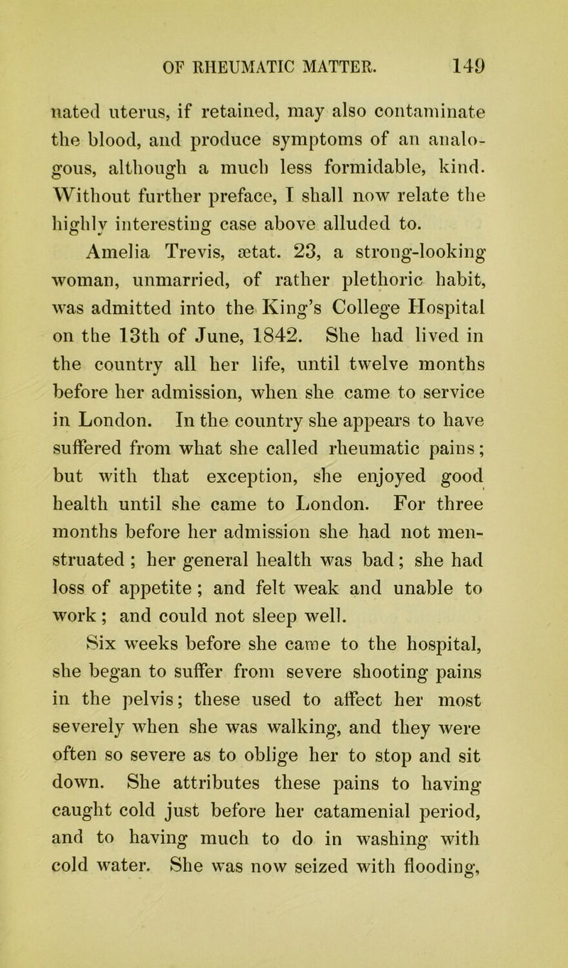 nated uterus, if retained, may also contaminate the blood, and produce symptoms of an analo- gous, although a much less formidable, kind. Without further preface, I shall now relate the highly interesting case above alluded to. Amelia Trevis, oetat. 23, a strong-looking woman, unmarried, of rather plethoric habit, was admitted into the King’s College Hospital on the 13th of June, 1842. She had lived in the country all her life, until twelve months before her admission, when she came to service in London. In the country she appears to have suffered from what she called rheumatic pains; but with that exception, she enjoyed good health until she came to London. For three months before her admission she had not men- struated ; her general health was bad; she had loss of appetite; and felt weak and unable to work; and could not sleep well. Six weeks before she came to the hospital, she began to suffer from severe shooting pains in the pelvis; these used to affect her most severely when she was walking, and they were often so severe as to oblige her to stop and sit down. She attributes these pains to having caught cold just before her catamenial period, and to having much to do in washing with cold water. She was now seized with flooding.