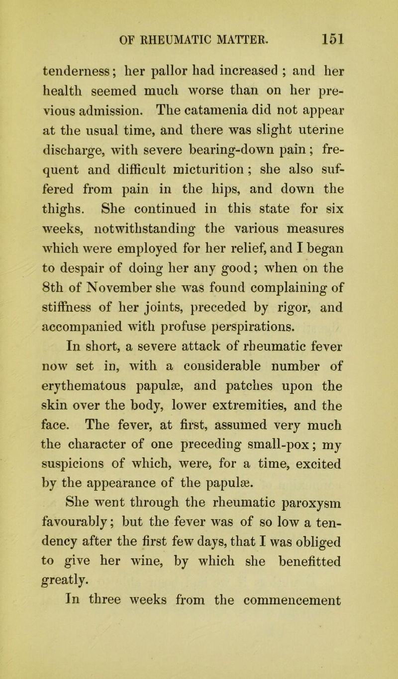 tenderness; her pallor had increased ; and her health seemed much worse than on her pre- vious admission. The catamenia did not appear at the usual time, and there was slight uterine discharge, with severe bearing-down pain; fre- quent and difficult micturition ; she also suf- fered from pain in the hips, and down the thighs. She continued in this state for six weeks, notwithstanding the various measures which were employed for her relief, and I began to despair of doing her any good; when on the 8th of November she was found complaining of stiffness of her joints, preceded by rigor, and accompanied with profuse perspirations. In short, a severe attack of rheumatic fever now set in, with a considerable number of erythematous papulae, and patches upon the skin over the body, lower extremities, and the face. The fever, at first, assumed very much the character of one preceding small-pox; my suspicions of which, were, for a time, excited by the appearance of the papulae. She went through the rheumatic paroxysm favourably; but the fever was of so low a ten- dency after the first few days, that I was obliged to give her wine, by which she benefitted greatly. In three weeks from the commencement