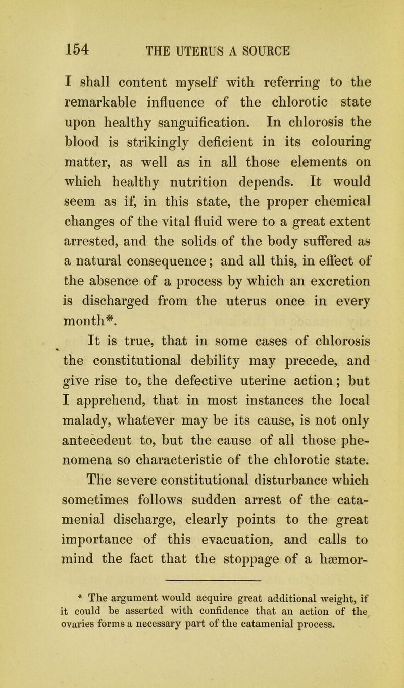 I shall content myself with referring to the remarkable influence of the chlorotic state upon healthy sanguification. In chlorosis the blood is strikingly deficient in its colouring matter, as well as in all those elements on which healthy nutrition depends. It would seem as if, in this state, the proper chemical changes of the vital fluid were to a great extent arrested, and the solids of the body suffered as a natural consequence; and all this, in effect of the absence of a process by which an excretion is discharged from the uterus once in every month'*. It is true, that in some cases of chlorosis the constitutional debility may precede, and give rise to, the defective uterine action; but I apprehend, that in most instances the local malady, whatever may be its cause, is not only antecedent to, but the cause of all those phe- nomena so characteristic of the chlorotic state. The severe constitutional disturbance which sometimes follows sudden arrest of the cata- menial discharge, clearly points to the great importance of this evacuation, and calls to mind the fact that the stoppage of a haemor- * The argument would acquire great additional weight, if it could be asserted with confidence that an action of the r ovaries forms a necessary part of the catamenial process.