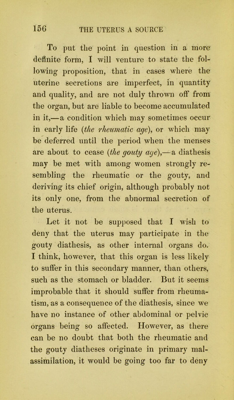 To put tlie point in question in a more definite form, I will venture to state the fol- lowing proposition, that in cases where the uterine secretions are imperfect, in quantity and quality, and are not duly thrown off from the organ, but are liable to become accumulated in it,—a condition which may sometimes occur in early life (the rheumatic age), or which may be deferred until the period when the menses are about to cease (the gouty age),—a diathesis may be met with among women strongly re- sembling the rheumatic or the gouty, and deriving its chief origin, although probably not its only one, from the abnormal secretion of the uterus. Let it not be supposed that I wish to deny that the uterus may participate in the gouty diathesis, as other internal organs do. I think, however, that this organ is less likely to suffer in this secondary manner, than others, such as the stomach or bladder. But it seems improbable that it should suffer from rheuma- tism, as a consequence of the diathesis, since we have no instance of other abdominal or pelvic organs being so affected. However, as there can be no doubt that both the rheumatic and the gouty diatheses originate in primary mal- assimilation, it would be going too far to deny