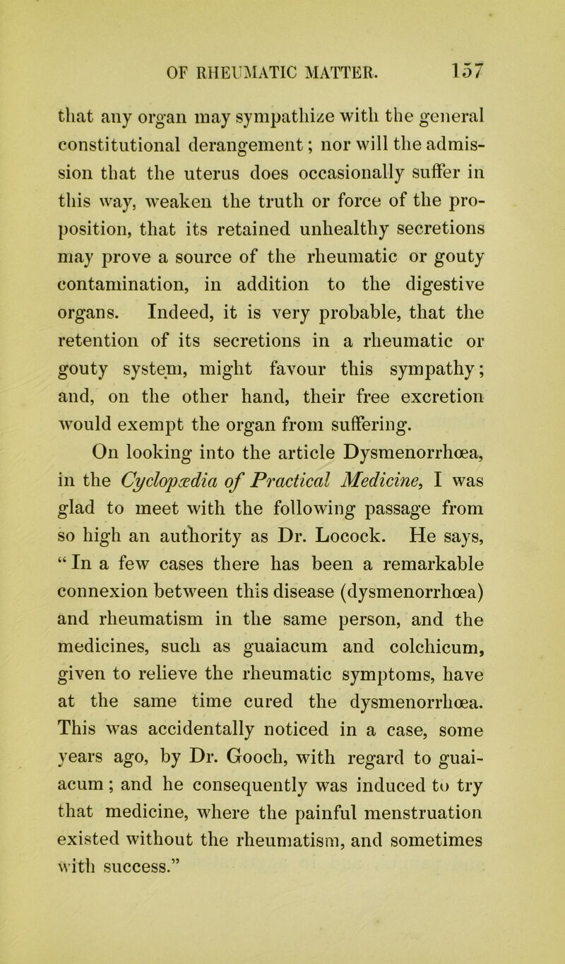 that any organ may sympathize with the general constitutional derangement; nor will the admis- sion that the uterus does occasionally suffer in this way, weaken the truth or force of the pro- position, that its retained unhealthy secretions may prove a source of the rheumatic or gouty contamination, in addition to the digestive organs. Indeed, it is very probable, that the retention of its secretions in a rheumatic or gouty system, might favour this sympathy; and, on the other hand, their free excretion would exempt the organ from suffering. On looking into the article Dysmenorrhoea, in the Cyclopedia of Practical Medicine, I was glad to meet with the following passage from so high an authority as Dr. Locock. He says, “ In a few cases there has been a remarkable connexion between this disease (dysmenorrhoea) and rheumatism in the same person, and the medicines, such as guaiacum and colchicum, given to relieve the rheumatic symptoms, have at the same time cured the dysmenorrhoea. This was accidentally noticed in a case, some years ago, by Dr. Gooch, with regard to guai- acum ; and he consequently was induced to try that medicine, where the painful menstruation existed without the rheumatism, and sometimes with success.”