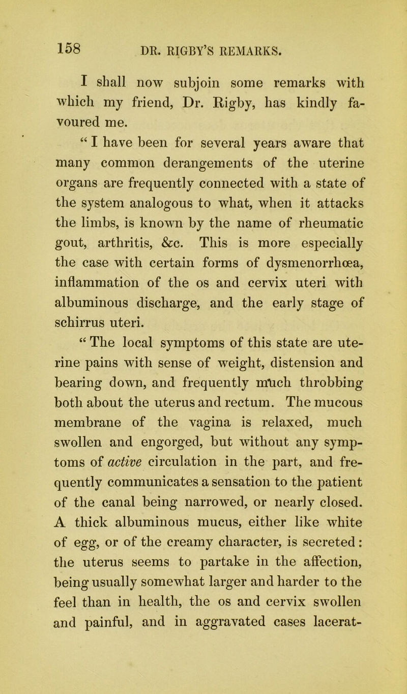I shall now subjoin some remarks with which my friend, Dr. Rigby, has kindly fa- voured me. “ I have been for several years aware that many common derangements of the uterine organs are frequently connected with a state of the system analogous to what, when it attacks the limbs, is known by the name of rheumatic gout, arthritis, &c. This is more especially the case with certain forms of dysmenorrhoea, inflammation of the os and cervix uteri with albuminous discharge, and the early stage of schirrus uteri. “ The local symptoms of this state are ute- rine pains with sense of weight, distension and bearing down, and frequently m\ich throbbing both about the uterus and rectum. The mucous membrane of the vagina is relaxed, much swollen and engorged, but without any symp- toms of active circulation in the part, and fre- quently communicates a sensation to the patient of the canal being narrowed, or nearly closed. A thick albuminous mucus, either like white of egg, or of the creamy character, is secreted: the uterus seems to partake in the affection, being usually somewhat larger and harder to the feel than in health, the os and cervix swollen and painful, and in aggravated cases lacerat-