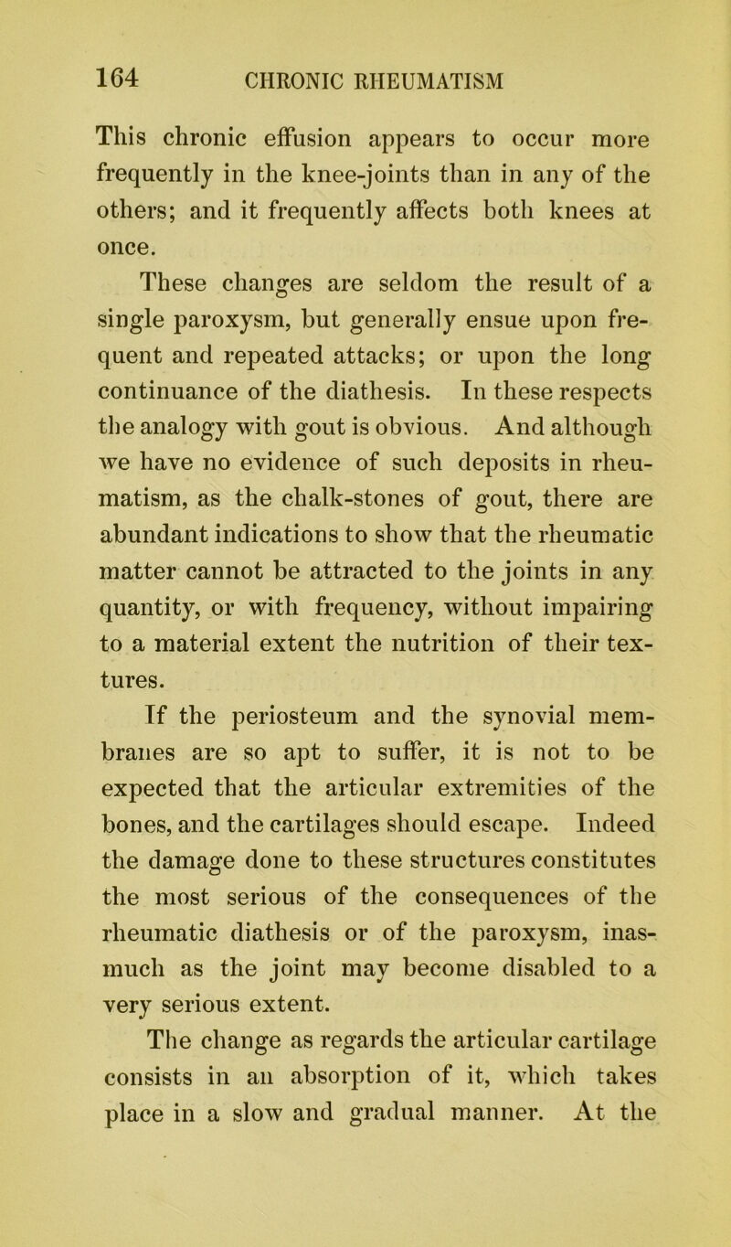 This chronic effusion appears to occur more frequently in the knee-joints than in any of the others; and it frequently affects both knees at once. These changes are seldom the result of a single paroxysm, but generally ensue upon fre- quent and repeated attacks; or upon the long continuance of the diathesis. In these respects the analogy with gout is obvious. And although we have no evidence of such deposits in rheu- matism, as the chalk-stones of gout, there are abundant indications to show that the rheumatic matter cannot be attracted to the joints in any quantity, or with frequency, without impairing to a material extent the nutrition of their tex- tures. If the periosteum and the synovial mem- branes are so apt to suffer, it is not to be expected that the articular extremities of the bones, and the cartilages should escape. Indeed the damage done to these structures constitutes the most serious of the consequences of the rheumatic diathesis or of the paroxysm, inas- much as the joint may become disabled to a very serious extent. The change as regards the articular cartilage consists in an absorption of it, which takes place in a slow and gradual manner. At the