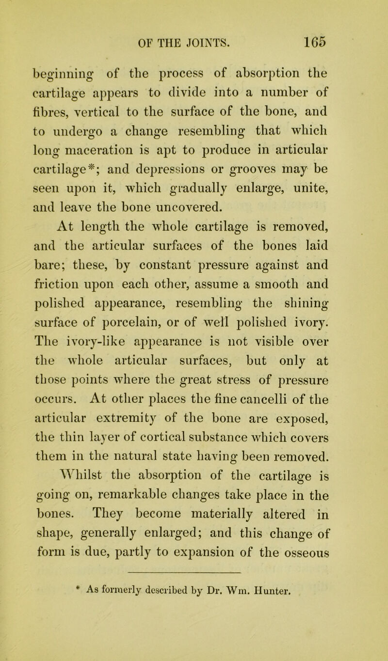 beginning of the process of absorption the cartilage appears to divide into a number of fibres, vertical to the surface of the bone, and to undergo a change resembling that which long maceration is apt to produce in articular cartilage*; and depressions or grooves may be seen upon it, which gradually enlarge, unite, and leave the bone uncovered. At length the whole cartilage is removed, and the articular surfaces of the bones laid bare; these, by constant pressure against and friction upon each other, assume a smooth and polished appearance, resembling the shining- surface of porcelain, or of well polished ivory. The ivory-like appearance is not visible over the whole articular surfaces, but only at those points where the great stress of pressure occurs. At other places the fine cancelli of the articular extremity of the bone are exposed, the thin layer of cortical substance which covers them in the natural state having been removed. Whilst the absorption of the cartilage is going on, remarkable changes take place in the bones. They become materially altered in shape, generally enlarged; and this change of form is due, partly to expansion of the osseous * As formerly described by Dr. Wm. blunter.