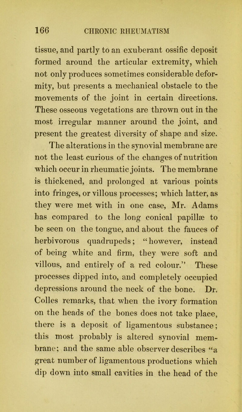 tissue, and partly to an exuberant ossific deposit formed around the articular extremity, which not only produces sometimes considerable defor- mity, but presents a mechanical obstacle to the movements of the joint in certain directions. These osseous vegetations are thrown out in the most irregular manner around the joint, and present the greatest diversity of shape and size. The alterations in the synovial membrane are not the least curious of the changes of nutrition which occur in rheumatic joints. The membrane is thickened, and prolonged at various points into fringes, or villous processes; which latter, as they were met with in one case, Mr. Adams has compared to the long conical papillae to be seen on the tongue, and about the fauces of herbivorous quadrupeds; “ however, instead of being white and firm, they were soft and villous, and entirely of a red colour.” These processes dipped into, and completely occupied depressions around the neck of the bone. Dr. Colles remarks, that when the ivory formation on the heads of the bones does not take place, there is a deposit of ligamentous substance; this most probably is altered synovial mem- brane; and the same able observer describes “a great number of ligamentous productions which dip down into small cavities in the head of the