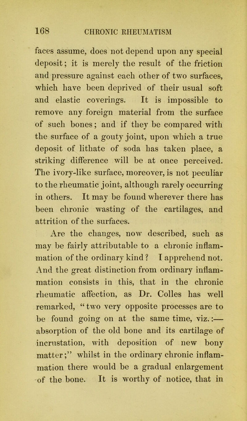 faces assume, does not depend upon any special deposit; it is merely the result of the friction and pressure against each other of two surfaces, which have been deprived of their usual soft and elastic coverings. It is impossible to remove any foreign material from the surface of such bones; and if they be compared with the surface of a gouty joint, upon which a true deposit of lithate of soda has taken place, a striking difference will be at once perceived. The ivory-like surface, moreover, is not peculiar to the rheumatic joint, although rarely occurring in others. It may be found wherever there has been chronic wasting of the cartilages, and attrition of the surfaces. Are the changes, now described, such as may be fairly attributable to a chronic inflam- mation of the ordinary kind ? I apprehend not. And the great distinction from ordinary inflam- mation consists in this, that in the chronic rheumatic affection, as Dr. Colies has well remarked, “ two very opposite processes are to be found going on at the same time, viz.:— absorption of the old bone and its cartilage of incrustation, with deposition of new bony matter;” whilst in the ordinary chronic inflam- mation there would be a gradual enlargement of the bone. It is worthy of notice, that in