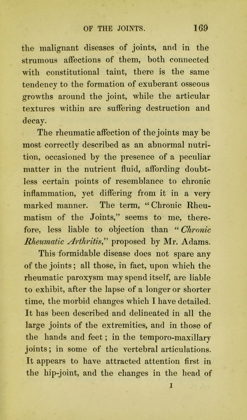 the malignant diseases of joints, and in the strumous affections of them, both connected with constitutional taint, there is the same tendency to the formation of exuberant osseous growths around the joint, while the articular textures within are suffering destruction and decay. The rheumatic affection of the joints may be most correctly described as an abnormal nutri- tion, occasioned by the presence of a peculiar matter in the nutrient fluid, affording doubt- less certain points of resemblance to chronic inflammation, yet differing from it in a very marked manner. The term, “ Chronic Rheu- matism of the Joints,” seems to me, there- fore, less liable to objection than “ Chronic Rheumatic Arthritis,” proposed by Mr. Adams. This formidable disease does not spare any of the joints; all those, in fact, upon which the rheumatic paroxysm may spend itself, are liable to exhibit, after the lapse of a longer or shorter time, the morbid changes which I have detailed. It has been described and delineated in all the large joints of the extremities, and in those of the hands and feet; in the temporo-maxillary joints; in some of the vertebral articulations. It appears to have attracted attention first in the hip-joint, and the changes in the head of i