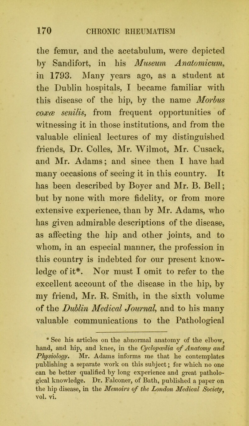 the femur, and the acetabulum, were depicted by Sandifort, in his Museum Anatomicum, in 1793. Many years ago, as a student at the Dublin hospitals, I became familiar with this disease of the hip, by the name Morbus coxa senilis, from frequent opportunities of witnessing it in those institutions, and from the valuable clinical lectures of my distinguished friends, Dr. Colies, Mr. Wilmot, Mr. Cusack, and Mr. Adams; and since then I have had many occasions of seeing it in this country. It has been described by Boyer and Mr. B. Bell; but by none with more fidelity, or from more extensive experience, than by Mr. Adams, who has given admirable descriptions of the disease, as affecting the hip and other joints, and to whom, in an especial manner, the profession in this country is indebted for our present know- ledge ofit#. Nor must I omit to refer to the excellent account of the disease in the hip, by my friend, Mr. R. Smith, in the sixth volume of the Dublin Medical Journal, and to his many valuable communications to the Pathological * See his articles on the abnormal anatomy of the elbow, hand, and hip, and knee, in the Cyclopaedia of Anatomy and Physiology. Mr. Adams informs me that he contemplates publishing a separate work on this subject; for which no one can be better qualified by long experience and great patholo- gical knowledge. Dr. Falconer, of Bath, published a paper on the hip disease, in the Memoirs of the London Medical Society, yoI. vi.