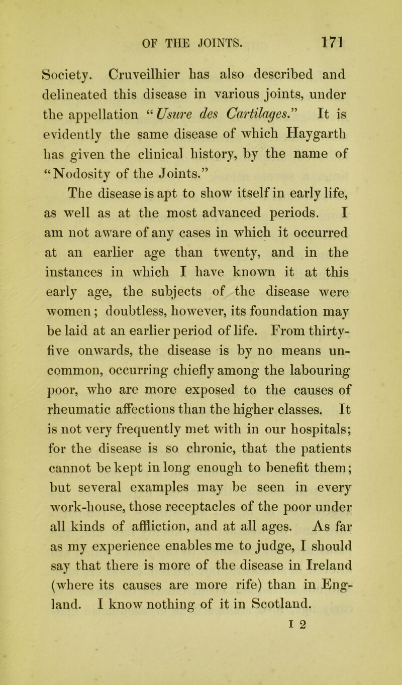 Society. Cruveilhier has also described and delineated this disease in various joints, under the appellation “ Usure des Cartilages ” It is evidently the same disease of which Haygarth has given the clinical history, by the name of “Nodosity of the Joints.” The disease is apt to show itself in early life, as well as at the most advanced periods. I am not aware of any cases in which it occurred at an earlier age than twenty, and in the instances in which I have known it at this early age, the subjects of the disease were women; doubtless, however, its foundation may be laid at an earlier period of life. From thirty- five onwards, the disease is by no means un- common, occurring chiefly among the labouring poor, who are more exposed to the causes of rheumatic affections than the higher classes. It is not very frequently met with in our hospitals; for the disease is so chronic, that the patients cannot be kept in long enough to benefit them; but several examples may be seen in every work-house, those receptacles of the poor under all kinds of affliction, and at all ages. As far as my experience enables me to judge, I should say that there is more of the disease in Ireland (where its causes are more rife) than in Eng- land. I know nothing of it in Scotland.