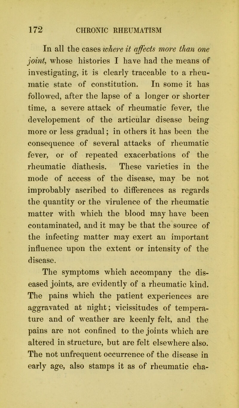 In all the cases where it affects more than one joint, whose histories I have had the means of investigating, it is clearly traceable to a rheu- matic state of constitution. In some it has followed, after the lapse of a longer or shorter time, a severe attack of rheumatic fever, the developement of the articular disease being more or less gradual; in others it has been the consequence of several attacks of rheumatic fever, or of repeated exacerbations of the rheumatic diathesis. These varieties in the mode of access of the disease, may be not improbably ascribed to differences as regards the quantity or the virulence of the rheumatic matter with which the blood may have been contaminated, and it may be that the source of the infecting matter may exert an important influence upon the extent or intensity of the disease. The symptoms which accompany the dis- eased joints, are evidently of a rheumatic kind. The pains which the patient experiences are aggravated at night; vicissitudes of tempera- ture and of weather are keenly felt, and the pains are not confined to the joints which are altered in structure, but are felt elsewhere also. The not unfrequent occurrence of the disease in early age, also stamps it as of rheumatic clia-