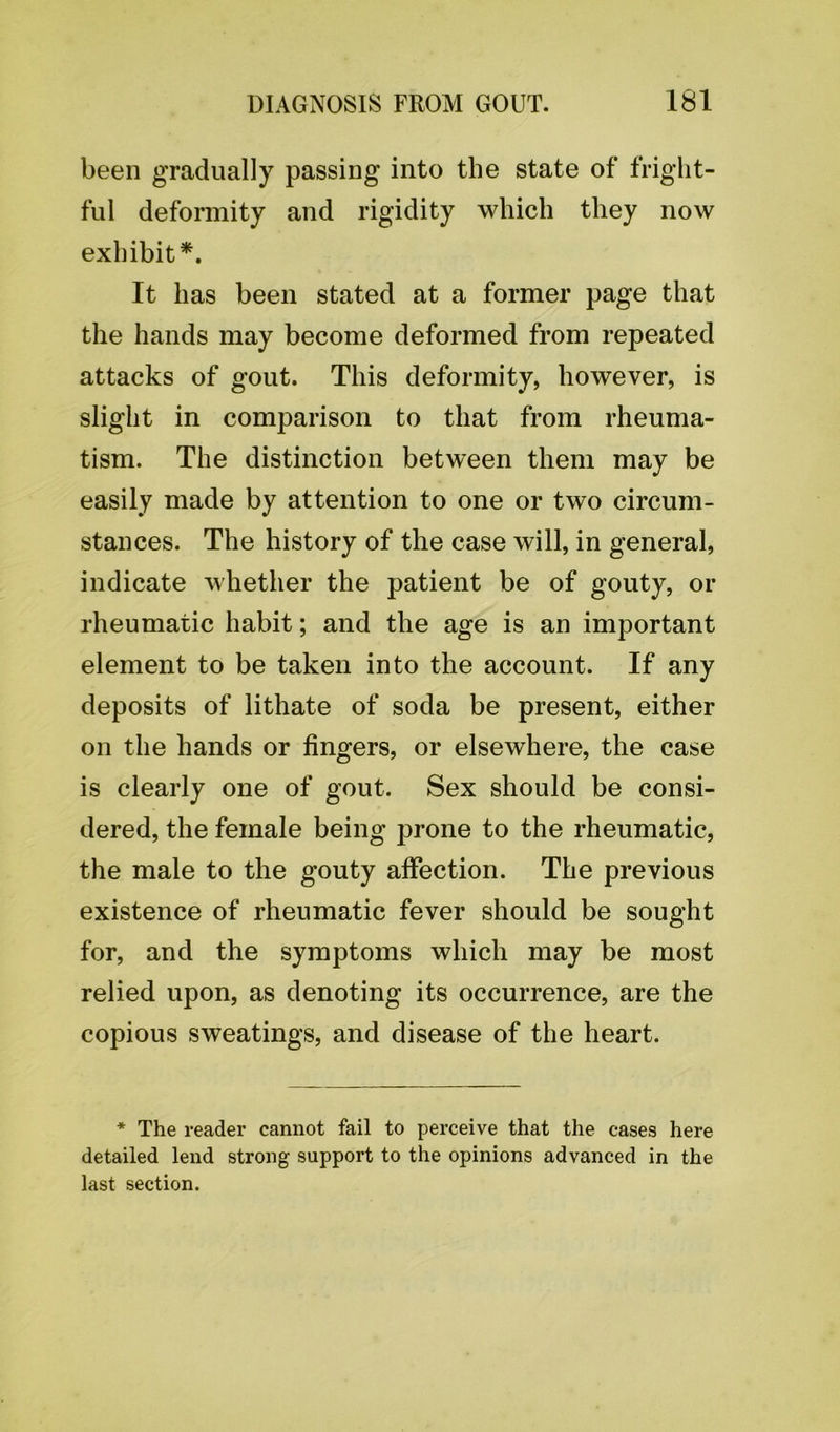 been gradually passing into the state of fright- ful deformity and rigidity which they now exhibit*. It has been stated at a former page that the hands may become deformed from repeated attacks of gout. This deformity, however, is slight in comparison to that from rheuma- tism. The distinction between them may be easily made by attention to one or two circum- stances. The history of the case will, in general, indicate whether the patient be of gouty, or rheumatic habit; and the age is an important element to be taken into the account. If any deposits of lithate of soda be present, either on the hands or fingers, or elsewhere, the case is clearly one of gout. Sex should be consi- dered, the female being prone to the rheumatic, the male to the gouty affection. The previous existence of rheumatic fever should be sought for, and the symptoms which may be most relied upon, as denoting its occurrence, are the copious sweatings, and disease of the heart. * The reader cannot fail to perceive that the cases here detailed lend strong support to the opinions advanced in the last section.