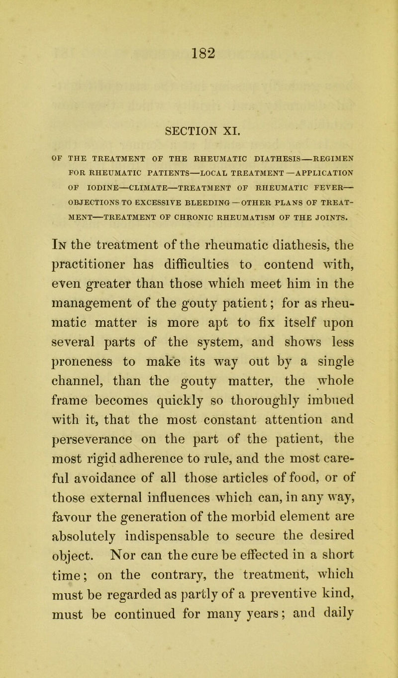 SECTION XI. OF THE TREATMENT OF THE RHEUMATIC DIATHESIS—REGIMEN FOR RHEUMATIC PATIENTS—LOCAL TREATMENT —APPLICATION OF IODINE—CLIMATE—TREATMENT OF RHEUMATIC FEVER— OBJECTIONS TO EXCESSIVE BLEEDING — OTHER PLANS OF TREAT- MENT—TREATMENT OF CHRONIC RHEUMATISM OF THE JOINTS. In the treatment of the rheumatic diathesis, the practitioner has difficulties to contend with, even greater than those which meet him in the management of the gouty patient; for as rheu- matic matter is more apt to fix itself upon several parts of the system, and shows less proneness to make its way out by a single channel, than the gouty matter, the whole frame becomes quickly so thoroughly imbued with it, that the most constant attention and perseverance on the part of the patient, the most rigid adherence to rule, and the most care- ful avoidance of all those articles of food, or of those external influences which can, in any way, favour the generation of the morbid element are absolutely indispensable to secure the desired object. Nor can the cure be effected in a short time; on the contrary, the treatment, which must be regarded as partly of a preventive kind, must be continued for many years; and daily
