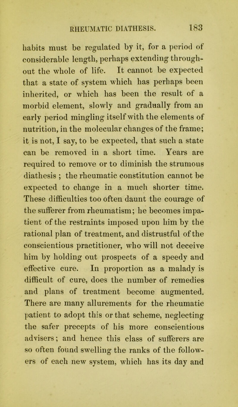habits must be regulated by it, for a period of considerable length, perhaps extending through- out the whole of life. It cannot be expected that a state of system which has perhaps been inherited, or which has been the result of a morbid element, slowly and gradually from an early period mingling itself with the elements of nutrition, in the molecular changes of the frame; it is not, I say, to be expected, that such a state can be removed in a short time. Years are required to remove or to diminish the strumous diathesis ; the rheumatic constitution cannot be expected to change in a much shorter time. These difficulties too often daunt the courage of the sufferer from rheumatism; he becomes impa- tient of the restraints imposed upon him by the rational plan of treatment, and distrustful of the conscientious practitioner, who will not deceive him by holding out prospects of a speedy and effective cure. In proportion as a malady is difficult of cure, does the number of remedies and plans of treatment become augmented. There are many allurements for the rheumatic patient to adopt this or that scheme, neglecting the safer precepts of his more conscientious advisers; and hence this class of sufferers are so often found swelling the ranks of the follow- ers of each new system, which has its day and
