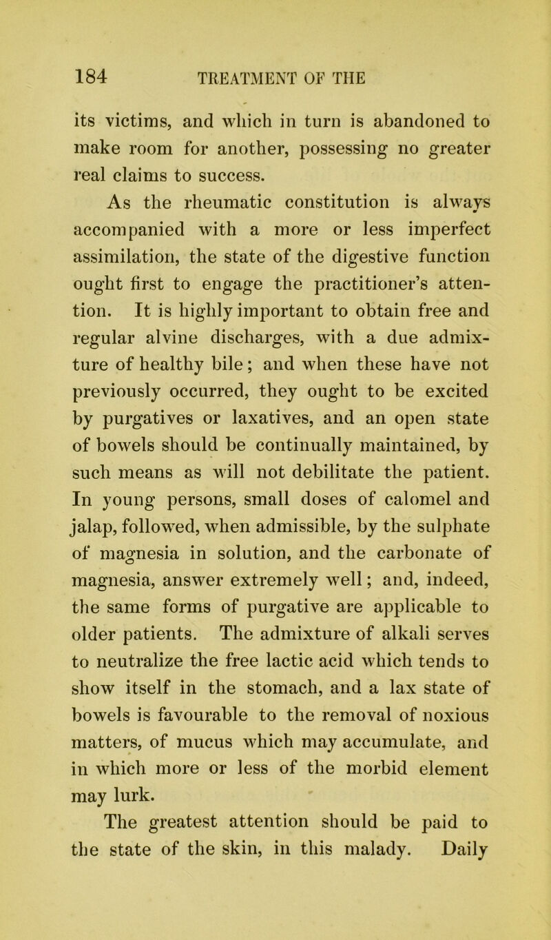 its victims, and which in turn is abandoned to make room for another, possessing no greater real claims to success. As the rheumatic constitution is always accompanied with a more or less imperfect assimilation, the state of the digestive function ought first to engage the practitioner’s atten- tion. It is highly important to obtain free and regular alvine discharges, with a due admix- ture of healthy bile; and when these have not previously occurred, they ought to be excited by purgatives or laxatives, and an open state of bowels should be continually maintained, by such means as will not debilitate the patient. In young persons, small doses of calomel and jalap, followed, when admissible, by the sulphate of magnesia in solution, and the carbonate of magnesia, answer extremely well; and, indeed, the same forms of purgative are applicable to older patients. The admixture of alkali serves to neutralize the free lactic acid which tends to show itself in the stomach, and a lax state of bowels is favourable to the removal of noxious matters, of mucus which may accumulate, and in which more or less of the morbid element may lurk. The greatest attention should be paid to the state of the skin, in this malady. Daily