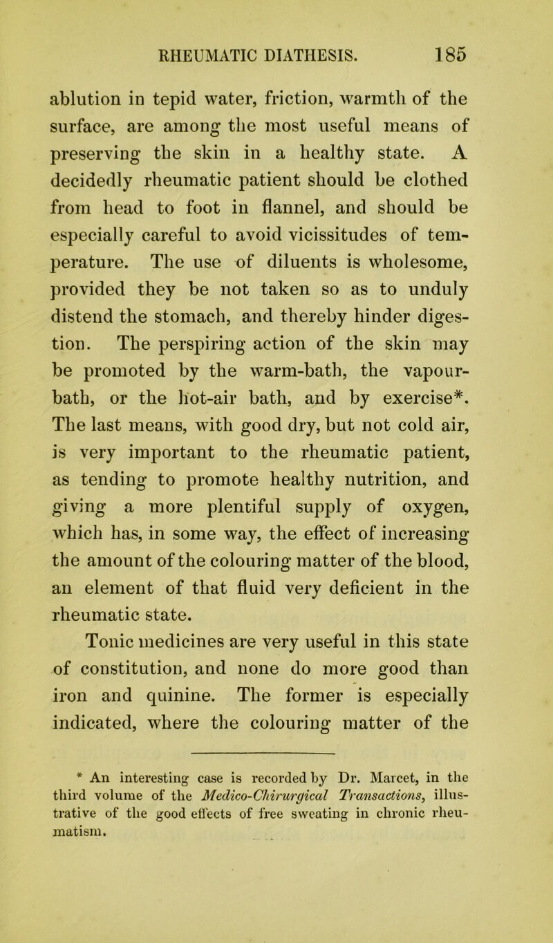 ablution in tepid water, friction, warmth of the surface, are among the most useful means of preserving the skin in a healthy state. A decidedly rheumatic patient should be clothed from head to foot in flannel, and should be especially careful to avoid vicissitudes of tem- perature. The use of diluents is wholesome, provided they be not taken so as to unduly distend the stomach, and thereby hinder diges- tion. The perspiring action of the skin may be promoted by the warm-bath, the vapour- bath, or the hot-air bath, and by exercise*. The last means, with good dry, but not cold air, is very important to the rheumatic patient, as tending to promote healthy nutrition, and giving a more plentiful supply of oxygen, which has, in some way, the effect of increasing the amount of the colouring matter of the blood, an element of that fluid very deficient in the rheumatic state. Tonic medicines are very useful in this state of constitution, and none do more good than iron and quinine. The former is especially indicated, where the colouring matter of the * An interesting case is recorded by Dr. Marcet, in the third volume of the Medico-CIrirurgical Transactions, illus- trative of the good effects of free sweating in chronic rheu- matism.