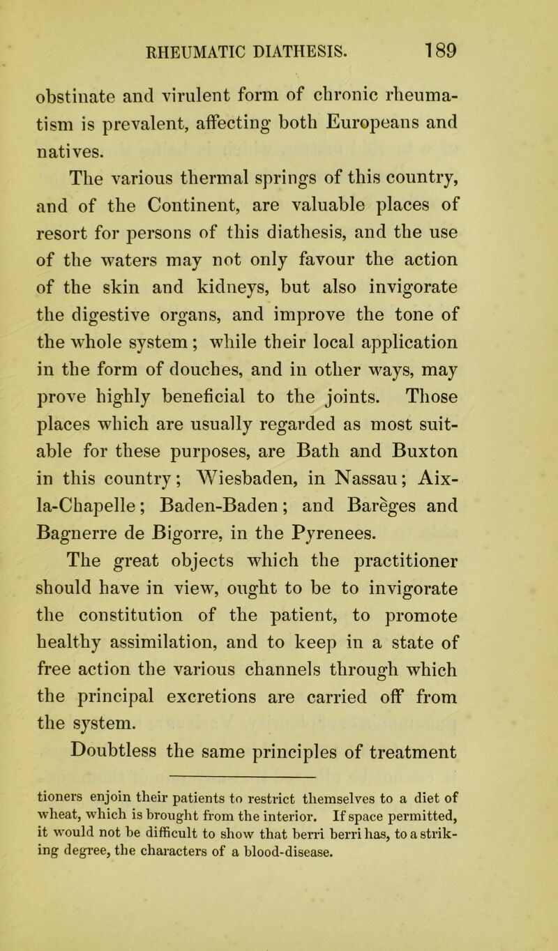 obstinate and virulent form of chronic rheuma- tism is prevalent, affecting both Europeans and natives. The various thermal springs of this country, and of the Continent, are valuable places of resort for persons of this diathesis, and the use of the waters may not only favour the action of the skin and kidneys, but also invigorate the digestive organs, and improve the tone of the whole system ; while their local application in the form of douches, and in other ways, may prove highly beneficial to the joints. Those places which are usually regarded as most suit- able for these purposes, are Bath and Buxton in this country; Wiesbaden, in Nassau; Aix- la-Chapelle; Baden-Baden; and Bareges and Bagnerre de Bigorre, in the Pyrenees. The great objects which the practitioner should have in view, ought to be to invigorate the constitution of the patient, to promote healthy assimilation, and to keep in a state of free action the various channels through which the principal excretions are carried off from the system. Doubtless the same principles of treatment tioners enjoin their patients to restrict themselves to a diet of wheat, which is brought from the interior. If space permitted, it would not he difficult to show that berri berri has, to a strik- ing degree, the characters of a blood-disease.