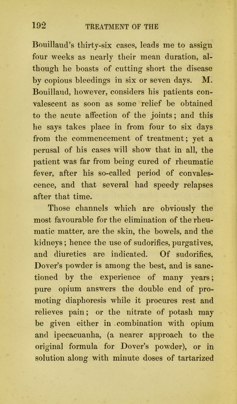 Bouillaud’s thirty-six cases, leads me to assign four weeks as nearly their mean duration, al- though lie boasts of cutting short the disease by copious bleedings in six or seven days. M. Bouillaud, however, considers his patients con- valescent as soon as some relief be obtained to the acute affection of the joints; and this he says takes place in from four to six days from the commencement of treatment; yet a perusal of his cases will show that in all, the patient was far from being cured of rheumatic fever, after bis so-called period of convales- cence, and that several had speedy relapses after that time. Those channels which are obviously the most favourable for the elimination of the rheu- matic matter, are the skin, the bowels, and the kidneys; hence the use of sudorifics, purgatives, and diuretics are indicated. Of sudorifics, Dover’s powder is among the best, and is sanc- tioned by the experience of many years; pure opium answers the double end of pro- moting diaphoresis while it procures rest and relieves pain; or the nitrate of potash may be given either in combination with opium and ipecacuanha, (a nearer approach to the original formula for Dover’s powder), or in solution along with minute doses of tartarized