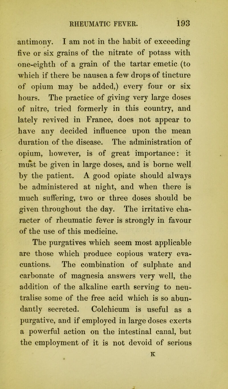 antimony. I am not in the habit of exceeding five or six grains of the nitrate of potass with one-eighth of a grain of the tartar emetic (to which if there be nausea a few drops of tincture of opium may be added,) every four or six hours. The practice of giving very large doses of nitre, tried formerly in this country, and lately revived in France, does not appear to have any decided influence upon the mean duration of the disease. The administration of opium, however, is of great importance: it must be given in large doses, and is borne well by the patient. A good opiate should always be administered at night, and when there is much suffering, two or three doses should be given throughout the day. The irritative cha- racter of rheumatic fever is strongly in favour of the use of this medicine. The purgatives which seem most applicable are those which produce copious watery eva- cuations. The combination of sulphate and carbonate of magnesia answers very well, the addition of the alkaline earth serving to neu- tralise some of the free acid which is so abun- dantly secreted. Colchicum is useful as a purgative, and if employed in large doses exerts a powerful action on the intestinal canal, but the employment of it is not devoid of serious K