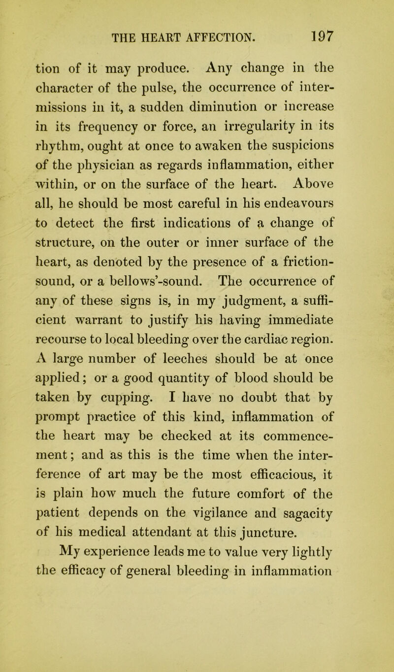 tion of it may produce. Any change in the character of the pulse, the occurrence of inter- missions in it, a sudden diminution or increase in its frequency or force, an irregularity in its rhythm, ought at once to awaken the suspicions of the physician as regards inflammation, either within, or on the surface of the heart. Above all, he should be most careful in his endeavours to detect the first indications of a change of structure, on the outer or inner surface of the heart, as denoted by the presence of a friction- sound, or a bellows’-sound. The occurrence of any of these signs is, in my judgment, a suffi- cient warrant to justify his having immediate recourse to local bleeding over the cardiac region. A large number of leeches should be at once applied; or a good quantity of blood should be taken by cupping. I have no doubt that by prompt practice of this kind, inflammation of the heart may be checked at its commence- ment ; and as this is the time when the inter- ference of art may be the most efficacious, it is plain how much the future comfort of the patient depends on the vigilance and sagacity of his medical attendant at this juncture. My experience leads me to value very lightly the efficacy of general bleeding in inflammation