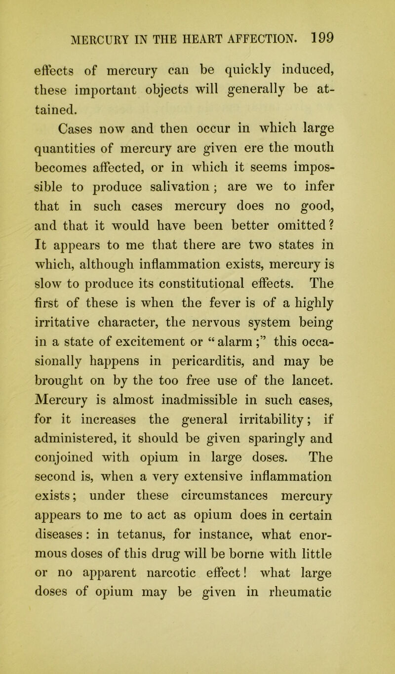 effects of mercury can be quickly induced, these important objects will generally be at- tained. Cases now and then occur in which large quantities of mercury are given ere the mouth becomes affected, or in which it seems impos- sible to produce salivation; are we to infer that in such cases mercury does no good, and that it would have been better omitted? It appears to me that there are two states in which, although inflammation exists, mercury is slow to produce its constitutional effects. The first of these is when the fever is of a highly irritative character, the nervous system being in a state of excitement or “ alarm this occa- sionally happens in pericarditis, and may be brought on by the too free use of the lancet. Mercury is almost inadmissible in such cases, for it increases the general irritability; if administered, it should be given sparingly and conjoined with opium in large doses. The second is, when a very extensive inflammation exists; under these circumstances mercury appears to me to act as opium does in certain diseases : in tetanus, for instance, what enor- mous doses of this drug will be borne with little or no apparent narcotic effect! what large doses of opium may be given in rheumatic