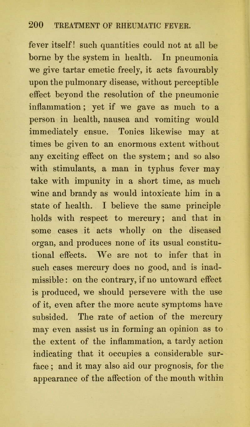 fever itself! such quantities could not at all be borne by the system in health. In pneumonia we give tartar emetic freely, it acts favourably upon the pulmonary disease, without perceptible effect beyond the resolution of the pneumonic inflammation ; yet if we gave as much to a person in health, nausea and vomiting would immediately ensue. Tonics likewise may at times be given to an enormous extent without any exciting effect on the system; and so also with stimulants, a man in typhus fever may take with impunity in a short time, as much wine and brandy as would intoxicate him in a state of health. I believe the same principle holds with respect to mercury; and that in some cases it acts wholly on the diseased organ, and produces none of its usual constitu- tional effects. We are not to infer that in such cases mercury does no good, and is inad- missible : on the contrary, if no untoward effect is produced, we should persevere with the use of it, even after the more acute symptoms have subsided. The rate of action of the mercury may even assist us in forming an opinion as to the extent of the inflammation, a tardy action indicating that it occupies a considerable sur- face ; and it may also aid our prognosis, for the appearance of the affection of the mouth within