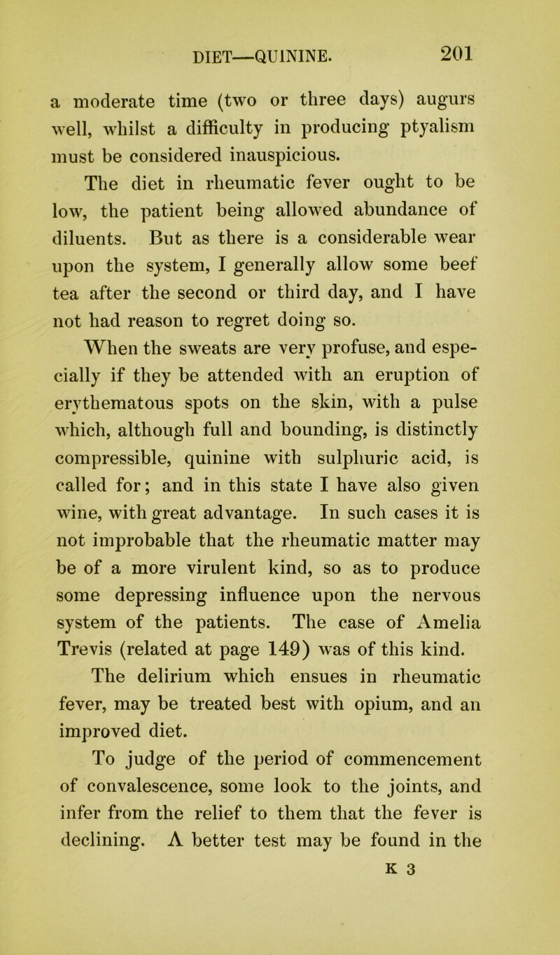 a moderate time (two or three days) augurs well, whilst a difficulty in producing ptyalism must be considered inauspicious. The diet in rheumatic fever ought to be low, the patient being allowed abundance of diluents. But as there is a considerable wear upon the system, I generally allow some beef tea after the second or third day, and I have not had reason to regret doing so. When the sweats are very profuse, and espe- cially if they be attended with an eruption of erythematous spots on the skin, with a pulse which, although full and bounding, is distinctly compressible, quinine with sulphuric acid, is called for; and in this state I have also given wine, with great advantage. In such cases it is not improbable that the rheumatic matter may be of a more virulent kind, so as to produce some depressing influence upon the nervous system of the patients. The case of Amelia Trevis (related at page 149) was of this kind. The delirium which ensues in rheumatic fever, may be treated best with opium, and an improved diet. To judge of the period of commencement of convalescence, some look to the joints, and infer from the relief to them that the fever is declining. A better test may be found in the