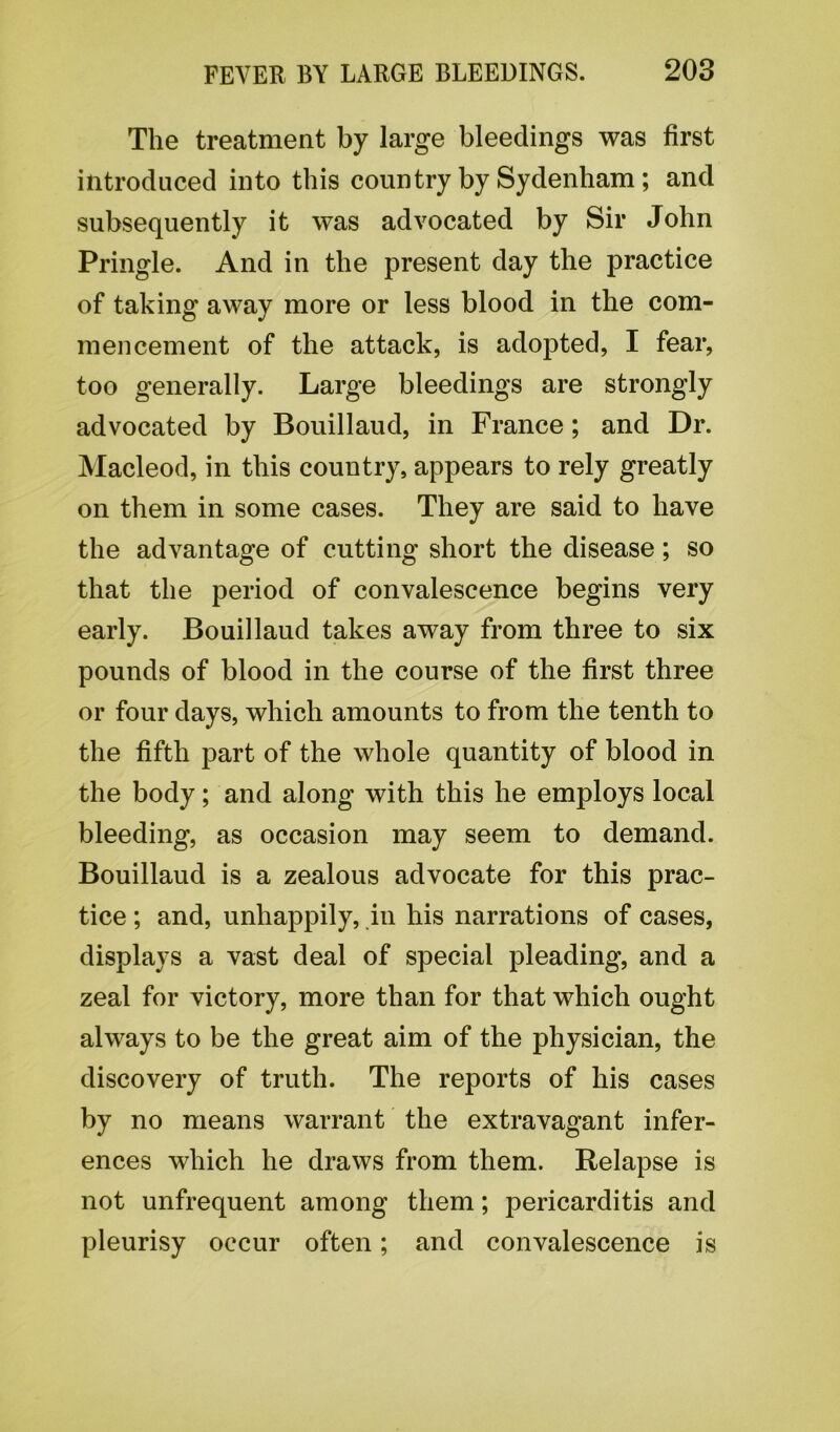 The treatment by large bleedings was first introduced into this country by Sydenham ; and subsequently it was advocated by Sir John Pringle. And in the present day the practice of taking away more or less blood in the com- mencement of the attack, is adopted, I fear, too generally. Large bleedings are strongly advocated by Bouillaud, in France; and Dr. Macleod, in this country, appears to rely greatly on them in some cases. They are said to have the advantage of cutting short the disease; so that the period of convalescence begins very early. Bouillaud takes away from three to six pounds of blood in the course of the first three or four days, which amounts to from the tenth to the fifth part of the whole quantity of blood in the body; and along with this he employs local bleeding, as occasion may seem to demand. Bouillaud is a zealous advocate for this prac- tice ; and, unhappily, in his narrations of cases, displays a vast deal of special pleading, and a zeal for victory, more than for that which ought always to be the great aim of the physician, the discovery of truth. The reports of his cases by no means warrant the extravagant infer- ences which he draws from them. Relapse is not unfrequent among them; pericarditis and pleurisy occur often; and convalescence is